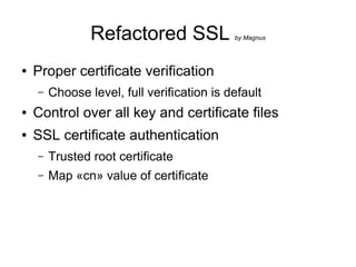 Refactored SSL              by Magnus




●   Proper certificate verification
    –   Choose level, full verification is default
●   Control over all key and certificate files
●   SSL certificate authentication
    –   Trusted root certificate
    –   Map «cn» value of certificate
 
