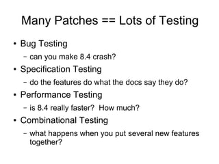Many Patches == Lots of Testing
●   Bug Testing
    –   can you make 8.4 crash?
●   Specification Testing
    –   do the features do what the docs say they do?
●   Performance Testing
    –   is 8.4 really faster? How much?
●   Combinational Testing
    –   what happens when you put several new features
        together?
 