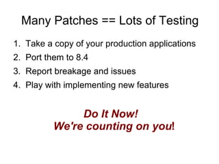Many Patches == Lots of Testing
1. Take a copy of your production applications
2. Port them to 8.4
3. Report breakage and issues
4. Play with implementing new features


               Do It Now!
          We're counting on you!
 