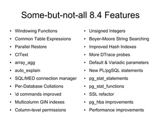 Some-but-not-all 8.4 Features
●   Windowing Functions          ●   Unsigned Integers
●   Common Table Expressions     ●   Boyer-Moore String Searching
●   Parallel Restore             ●   Improved Hash Indexes
●   CIText                       ●   More DTrace probes
●   array_agg                    ●   Default & Variadic parameters
●   auto_explain                 ●   New PL/pgSQL statements
●   SQL/MED connection manager   ●   pg_stat_statements
●   Per-Database Collations      ●   pg_stat_functions
●   d commands improved         ●   SSL refactor
●   Multicolumn GIN indexes      ●   pg_hba improvements
●   Column-level permissions     ●   Performance improvements
 