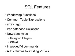 SQL Features
●   Windowing Functions
●   Common Table Expressions
●   array_agg
●   Per-database Collations
●   New data types
    –   Unsigned Integers
    –   CIText
●   Improved d commands
●   Add columns to existing VIEWs
 