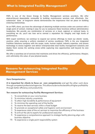 What Is Integrated Facility Management?
Reasons for outsourcing Integrated Facility
Management Services
It is important for clients to focus on core competencies and get the other work done
through competent professional agencies. This allows to derive the benefits of higher profitability
through better efficiency and productivity.
Ten reasons for outsourcing Facility Management Services:
Core Competencies:
1. To concentrate on your core business
2. To minimize industry uncertainty
3. To attain high durability & performance of equipment
4. To minimize the operating cost of the facility
5. To receive the best services within a fixed budget
6. To promote an exceptional safety and hygienic work environment
7. To experience state of the art services to maximize the efficiency of the business
8. To entrust the job to experts for professional execution
9. To experience a comprehensive approach to strategic facility planning align with
business objective
To experience a single point responsibility system10.
As an FSPL client, you have the advantage of obtaining multiple services under one contract with a
single point of contact, making it easy for you to outsource these functions without administrative
headaches. We provide any combination of services on a local, regional or national basis. In
everything we do, you’ll see how we’ve earned a reputation for integrity and high levels of
performance.
With expert workforce, we continue to expand our service offerings to meet our clients’ needs,
anytime, while ensuring a uniform standard of service excellence. FSPL is the one Integrated
Facilities Solutions company with the scope, scale, human capital, industry expertise, and proven
technology to weave together and deliver enterprise-wide total facility management solutions and
deploy them across the working areas—while capturing new opportunities well beyond its core
markets.
We offer a seamless set of services that maintains and drives the efficiency, performance, lifespan,
and—ultimately—the value, of your physical assets.
FSPL is one of the Green Energy & Facility Management services providers. We offer
state-of-the-art, dependable renewable & building maintenance services cost effectively. Our
substantial base of long-term clients demonstrates the importance that we place on building
enduring relationships.
09
 