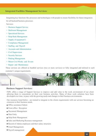 Integrated Facilities Management Services:
These services are offered as bundled services (two or more services) or fully integrated and tailored to each
customer’s unique requirements.
Integrating key functions like processes and technologies with people to ensure flexibility for future integration
for all backend business processes.
Services:
> Business Support Service
> Mailroom Management
> Specialized Services
> Help Desk Management
> Supply of equipment’s
> Compliance Management
> Staffing and Payroll
> Accounts and Administration
> Civil Supervision
> Security Services
> Parking Management
> Minor Civil Works and fit outs
> Repair and Maintenance
Business Support Services:
FSPL offers a range of Support Services to improve and add value to the work environment of our client
allowing them to concentrate on their core business activities. Many of these work solutions have been
developed over time, in pace with the growing needs and changes in their business environments.
Our resources listed below - are trained to integrate to the clients requirements with our services becoming an
extension to their business needs.
Office assistance/Admin
Front office / Reception
Document Management
Data Entry
Help Desk Management
Sales and Marketing Resource management
Record of Admin employees and their salary structures
Email Management.
Payroll management
10
 