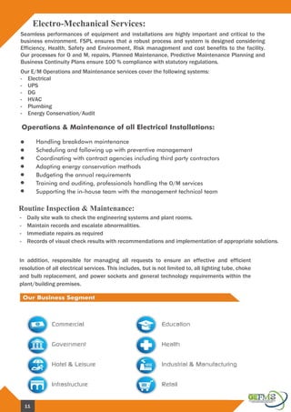 Operations & Maintenance of all Electrical Installations:
Electro-Mechanical Services:
Handling breakdown maintenance
Scheduling and following up with preventive management
Coordinating with contract agencies including third party contractors
Adapting energy conservation methods
Budgeting the annual requirements
Training and auditing, professionals handling the O/M services
Supporting the in-house team with the management technical team
Routine Inspection & Maintenance:
In addition, responsible for managing all requests to ensure an effective and efficient
resolution of all electrical services. This includes, but is not limited to, all lighting tube, choke
and bulb replacement, and power sockets and general technology requirements within the
plant/building premises.
Our E/M Operations and Maintenance services cover the following systems:
- Electrical
- UPS
- DG
- HVAC
- Plumbing
- Energy Conservation/Audit
- Daily site walk to check the engineering systems and plant rooms.
- Maintain records and escalate abnormalities.
- Immediate repairs as required
- Records of visual check results with recommendations and implementation of appropriate solutions.
Seamless performances of equipment and installations are highly important and critical to the
business environment. FSPL ensures that a robust process and system is designed considering
Efficiency, Health, Safety and Environment, Risk management and cost benefits to the facility.
Our processes for O and M, repairs, Planned Maintenance, Predictive Maintenance Planning and
Business Continuity Plans ensure 100 % compliance with statutory regulations.
11
 
