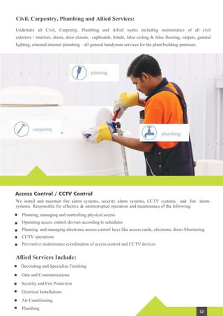 Civil, Carpentry, Plumbing and Allied Services:
Planning, managing and controlling physical access
Operating access control devises according to schedules
Planning and managing electronic access control keys like access cards, electronic doors Monitoring
CCTV operations
Preventive maintenance coordination of access control and CCTV devices
Undertake all Civil, Carpentry, Plumbing and Allied works including maintenance of all civil
exteriors / interiors, doors, door closers, cupboards, blinds, false ceiling & false flooring, carpets, general
lighting, external/internal plumbing – all general handyman services for the plant/building premises.
Allied Services Include:
Decorating and Specialize Finishing
Data and Communications
Security and Fire Protection
Electrical Installations
Air Conditioning
Plumbing
Access Control / CCTV Control
We install and maintain fire alarm systems, security alarm systems, CCTV systems, and fire alarm
systems. Responsible for effective & uninterrupted operation and maintenance of the following:
12
 