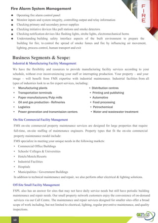 Fire Alarm System Management
Business Segments & Scope:
• Manufacturing plants • Distribution centres
• Transportation terminals • Printing and publishing
• Paper manufacturers/Pulp mills • Automotive
• Oil and gas production - Refineries • Food processing
• Logistics • Petrochemical
• Power generation and transmission centers • Water and wastewater treatment
We have the flexibility and resources to provide manufacturing facility services according to your
schedule, without ever inconveniencing your staff or interrupting production. Your property – and your
image – will benefit from FMS expertise with industrial maintenance. Industrial facilities from all
types of industries look to us for expert services, including:
Operating fire alarm control panel
Monitor inputs and system integrity, controlling output and relay information
Checking primary and secondary power supplies
Checking initiative devices like pull stations and smoke detectors
Checking notification devises like flashing lights, strobe lights, electromechanical horns
Understanding building safety interface aspects of the built environment to prepare the
building for fire, to control the spread of smoke fumes and fire by influencing air movement,
lighting, process control, human transport and exit
Industrial & Manufacturing Facility Management:
On-Site Commercial Facility Management
FMS on-site commercial property maintenance services are designed for large properties that require
full-time, on-site staffing of maintenance engineers. Property types that fit the on-site commercial
property maintenance model include:
FMS specialize in meeting your unique needs in the following markets:
• Commercial Office Buildings
• Schools/ Colleges & Universities
• Hotels/Motels/Resorts
• Industrial Facilities
• Hospitals
• Municipalities / Government Buildings
In addition to technical maintenance and repair, we also perform other electrical & lighting solutions.
Off-Site Small Facility Management
FSPL also has an answer for sites that may not have daily service needs but still have periodic building
maintenance and repair needs. Our small property network customers enjoy the convenience of on-demand
services via our Call Centre. The maintenance and repair services designed for smaller sites offer a broad
scope of work including, but not limited to electrical, lighting, regular preventive maintenance, and quality
inspections.
13
 