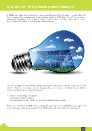 What is Green Energy Management Solutions?
How do you apply the most effective energy management techniques to curb the rising cost of your
utilities? Rely on an energy services company that can provide comprehensive, cost-effective
solutions. GEMS bring you proven specialists to:
Reduce cost and risk with FSPL’s Green Energy Management Solutions (GEMS). Good people with
smart technology make great decisions. The GEMS team understands this better than anyone.
At FSPL, team takes their commitment to environmental responsibility seriously — on and off the job:
Green processes, Green products, and Green-conscious people. At FSPL, being "green" is more than a
management philosophy — it's a way of living — and it shows. At every level and in every
process, FSPL takes its role as environmental steward seriously.
• help you reduce energy consumption
• minimize your carbon footprint
• implement measures that typically pay for themselves in less than two years
14
 