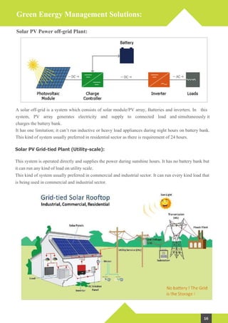 Green Energy Management Solutions:
Solar PV Power off-grid Plant:
A solar off-grid is a system which consists of solar module/PV array, Batteries and inverters. In this
system, PV array generates electricity and supply to connected load and simultaneously it
charges the battery bank.
It has one limitation; it can’t run inductive or heavy load appliances during night hours on battery bank.
This kind of system usually preferred in residential sector as there is requirement of 24 hours.
Solar PV Grid-tied Plant (Utility-scale):
This system is operated directly and supplies the power during sunshine hours. It has no battery bank but
it can run any kind of load on utility scale.
This kind of system usually preferred in commercial and industrial sector. It can run every kind load that
is being used in commercial and industrial sector.
16
With MNRE Approved Channel Partner
 