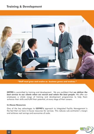 Training & Development
“Staff must grow and evolve as business grows and evolves.”
In-House Resources
GEFMS is committed to training and development. We are confident that we deliver the
best service to our clients when we recruit and retain the best people. We offer our
employees a whole range of training and development programmes to help them
enhance their skills and fulfill their potential, at every stage of their careers.
One of the key advantages to GEFMS’s approach to Integrated Facility Management is
the fact that we have in-house resources for services. This reduces sub-contractor’s margin
and achieves real savings and economies of scale.
18
 