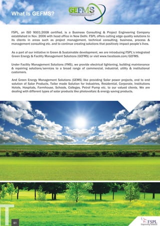 NT01
As a part of our initiative in Green & Sustainable development, we are introducing FSPL’s integrated
Green Energy & Facility Management Solutions (GEFMS) or visit www.facebook.com/GEFMS.
Under Facility Management Solutions (FMS), we provide electrical lightening, building maintenance
& repairing solutions/services to a broad range of commercial, industrial, utility & institutional
customers.
And Green Energy Management Solutions (GEMS) like providing Solar power projects, end to end
solution of Solar Products, Tailor made Solution for Industries, Residential, Corporate, Institutions
Hotels, Hospitals, Farmhouse, Schools, Colleges, Petrol Pump etc. to our valued clients. We are
dealing with different types of solar products like photovoltaic & energy saving products.
FSPL, an ISO 9001:2008 certified, is a Business Consulting & Project Engineering Company
established in Nov. 2006 with head office in New Delhi. FSPL offers cutting edge quality solutions to
its clients in areas such as project management, technical consulting, business, process &
management consulting etc. and to continue creating solutions that positively impact people’s lives.
What Is GEFMS?
 