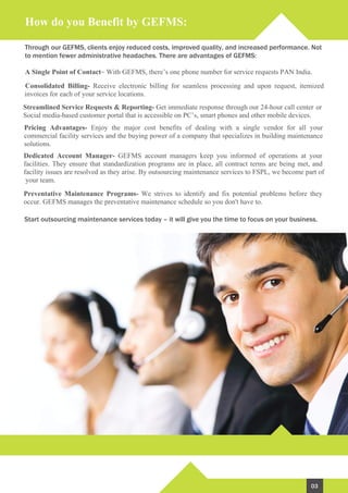 How do you Benefit by GEFMS:
Through our GEFMS, clients enjoy reduced costs, improved quality, and increased performance. Not
to mention fewer administrative headaches. There are advantages of GEFMS:
Start outsourcing maintenance services today – it will give you the time to focus on your business.
A Single Point of Contact- With GEFMS, there’s one phone number for service requests PAN India.
Consolidated Billing- Receive electronic billing for seamless processing and upon request, itemized
invoices for each of your service locations.
Streamlined Service Requests & Reporting- Get immediate response through our 24-hour call center or
Social media-based customer portal that is accessible on PC’s, smart phones and other mobile devices.
Pricing Advantages- Enjoy the major cost benefits of dealing with a single vendor for all your
commercial facility services and the buying power of a company that specializes in building maintenance
solutions.
Dedicated Account Manager- GEFMS account managers keep you informed of operations at your
facilities. They ensure that standardization programs are in place, all contract terms are being met, and
facility issues are resolved as they arise. By outsourcing maintenance services to FSPL, we become part of
your team.
Preventative Maintenance Programs- We strives to identify and fix potential problems before they
occur. GEFMS manages the preventative maintenance schedule so you don't have to.
03
 