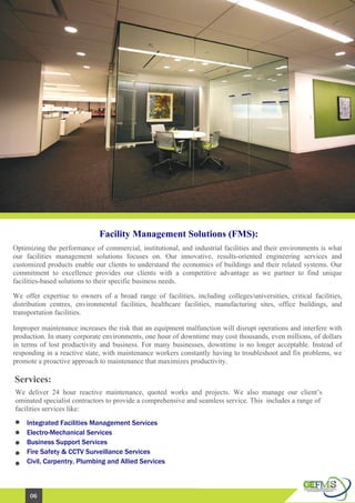Facility Management Solutions (FMS):
Optimizing the performance of commercial, institutional, and industrial facilities and their environments is what
our facilities management solutions focuses on. Our innovative, results-oriented engineering services and
customized products enable our clients to understand the economics of buildings and their related systems. Our
commitment to excellence provides our clients with a competitive advantage as we partner to find unique
facilities-based solutions to their specific business needs.
We offer expertise to owners of a broad range of facilities, including colleges/universities, critical facilities,
distribution centres, environmental facilities, healthcare facilities, manufacturing sites, office buildings, and
transportation facilities.
Improper maintenance increases the risk that an equipment malfunction will disrupt operations and interfere with
production. In many corporate environments, one hour of downtime may cost thousands, even millions, of dollars
in terms of lost productivity and business. For many businesses, downtime is no longer acceptable. Instead of
responding in a reactive state, with maintenance workers constantly having to troubleshoot and fix problems, we
promote a proactive approach to maintenance that maximizes productivity.
Integrated Facilities Management Services
Electro-Mechanical Services
Business Support Services
Fire Safety & CCTV Surveillance Services
Civil, Carpentry, Plumbing and Allied Services
Services:
We deliver 24 hour reactive maintenance, quoted works and projects. We also manage our client’s
ominated specialist contractors to provide a comprehensive and seamless service. This includes a range of
facilities services like:
06
 