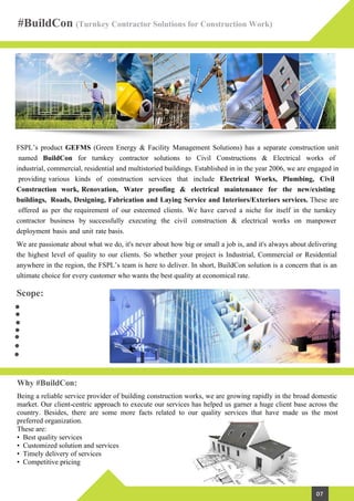 Scope:
Why #BuildCon:
FSPL’s product GEFMS (Green Energy & Facility Management Solutions) has a separate construction unit
named BuildCon for turnkey contractor solutions to Civil Constructions & Electrical works of
industrial, commercial, residential and multistoried buildings. Established in in the year 2006, we are engaged in
providing various kinds of construction services that include Electrical Works, Plumbing, Civil
Construction work, Renovation, Water proofing & electrical maintenance for the new/existing
buildings, Roads, Designing, Fabrication and Laying Service and Interiors/Exteriors services. These are
offered as per the requirement of our esteemed clients. We have carved a niche for itself in the turnkey
contractor business by successfully executing the civil construction & electrical works on manpower
deployment basis and unit rate basis.
We are passionate about what we do, it's never about how big or small a job is, and it's always about delivering
the highest level of quality to our clients. So whether your project is Industrial, Commercial or Residential
anywhere in the region, the FSPL’s team is here to deliver. In short, BuildCon solution is a concern that is an
ultimate choice for every customer who wants the best quality at economical rate.
Being a reliable service provider of building construction works, we are growing rapidly in the broad domestic
market. Our client-centric approach to execute our services has helped us garner a huge client base across the
country. Besides, there are some more facts related to our quality services that have made us the most
preferred organization.
These are:
• Best quality services
• Customized solution and services
• Timely delivery of services
• Competitive pricing
#BuildCon (Turnkey Contractor Solutions for Construction Work)
07
Civil/Construction Works
Water Proofing
Carpentry
Electrical
Plumbing
Painting
Interior/Exterior Works
 