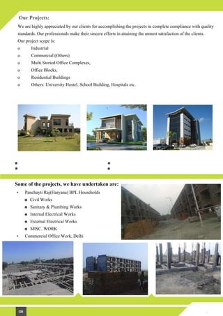 Our Projects:
We are highly appreciated by our clients for accomplishing the projects in complete compliance with quality
standards. Our professionals make their sincere efforts in attaining the utmost satisfaction of the clients.
Our project scope is:
o Industrial
o Commercial (Others)
o Multi Storied Office Complexes,
o Office Blocks,
o Residential Buildings
o Others: University Hostel, School Building, Hospitals etc.
Some of the projects, we have undertaken are:
• Panchayti Raj(Haryana) BPL Households
Civil Works
Sanitary & Plumbing Works
Internal Electrical Works
External Electrical Works
MISC. WORK
• Commercial Office Work, Delhi
08
Residential Projects:
Farm House Contractors Bungalows & Villas Contractor Multi-storied Building Contractors
Commercial Projects:
Hotel & Hospitals Building Contractors Commercial Office Buildings Contractors
Institutional Buildings Contractor Showrooms & Shopping Malls Contractor
 