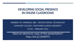 DEVELOPING SOCIAL PRESENCE
IN ONLINE CLASSROOMS
KIMBERLY M. HARRISON, ABD – INSTRUCTIONAL TECHNOLOGY
ELMHURST COLLEGE / NORTHERN ILLINOIS UNIVERSITY
ICCHE – FEBRUARY 2015
Want an electronic copy of this presentation?
http://bit.ly/1KMEFP3
 