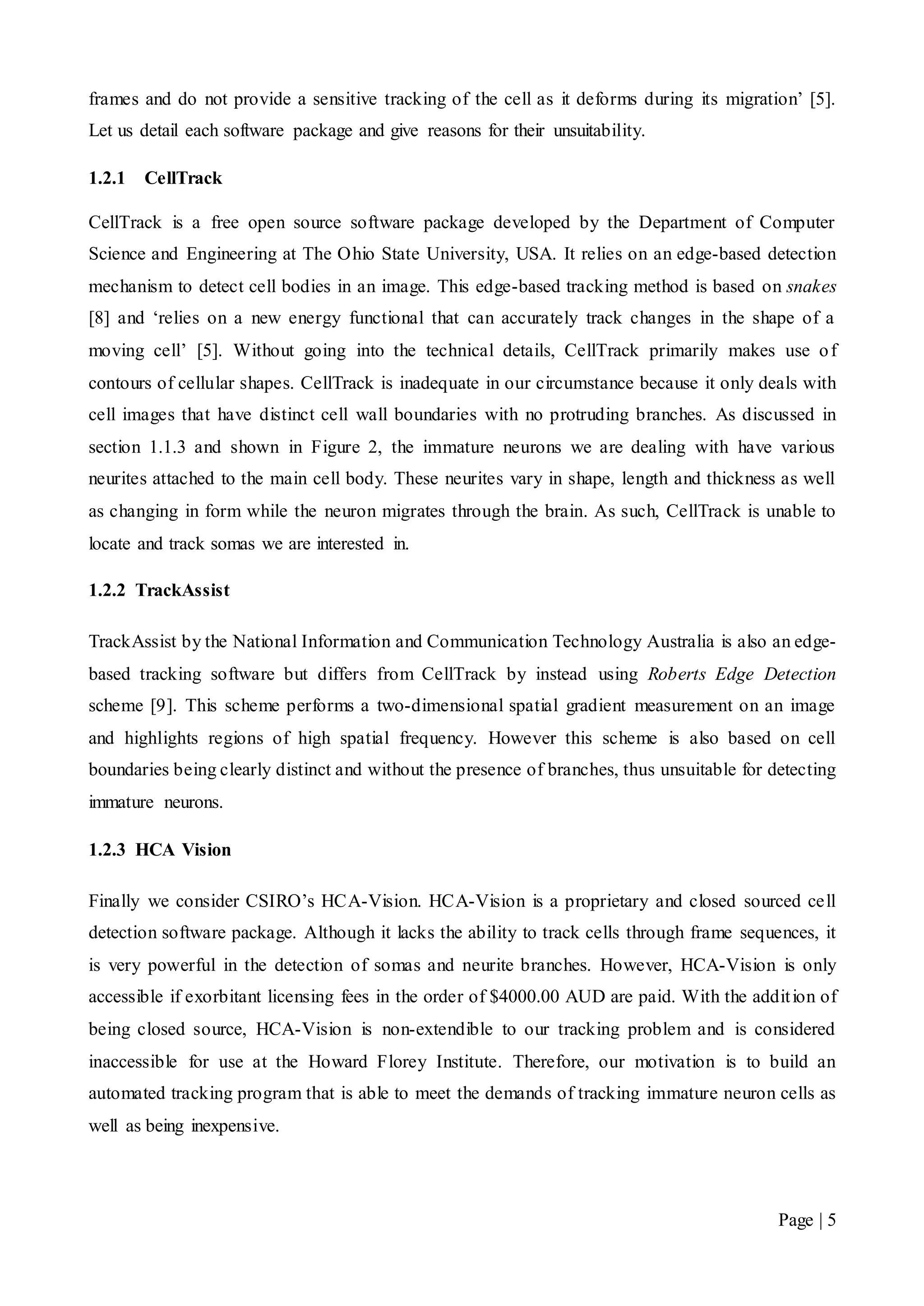 Page | 5
frames and do not provide a sensitive tracking of the cell as it deforms during its migration’ [5].
Let us detail each software package and give reasons for their unsuitability.
1.2.1 CellTrack
CellTrack is a free open source software package developed by the Department of Computer
Science and Engineering at The Ohio State University, USA. It relies on an edge-based detection
mechanism to detect cell bodies in an image. This edge-based tracking method is based on snakes
[8] and ‘relies on a new energy functional that can accurately track changes in the shape of a
moving cell’ [5]. Without going into the technical details, CellTrack primarily makes use of
contours of cellular shapes. CellTrack is inadequate in our circumstance because it only deals with
cell images that have distinct cell wall boundaries with no protruding branches. As discussed in
section 1.1.3 and shown in Figure 2, the immature neurons we are dealing with have various
neurites attached to the main cell body. These neurites vary in shape, length and thickness as well
as changing in form while the neuron migrates through the brain. As such, CellTrack is unable to
locate and track somas we are interested in.
1.2.2 TrackAssist
TrackAssist by the National Information and Communication Technology Australia is also an edge-
based tracking software but differs from CellTrack by instead using Roberts Edge Detection
scheme [9]. This scheme performs a two-dimensional spatial gradient measurement on an image
and highlights regions of high spatial frequency. However this scheme is also based on cell
boundaries being clearly distinct and without the presence of branches, thus unsuitable for detecting
immature neurons.
1.2.3 HCA Vision
Finally we consider CSIRO’s HCA-Vision. HCA-Vision is a proprietary and closed sourced cell
detection software package. Although it lacks the ability to track cells through frame sequences, it
is very powerful in the detection of somas and neurite branches. However, HCA-Vision is only
accessible if exorbitant licensing fees in the order of $4000.00 AUD are paid. With the addition of
being closed source, HCA-Vision is non-extendible to our tracking problem and is considered
inaccessible for use at the Howard Florey Institute. Therefore, our motivation is to build an
automated tracking program that is able to meet the demands of tracking immature neuron cells as
well as being inexpensive.
 