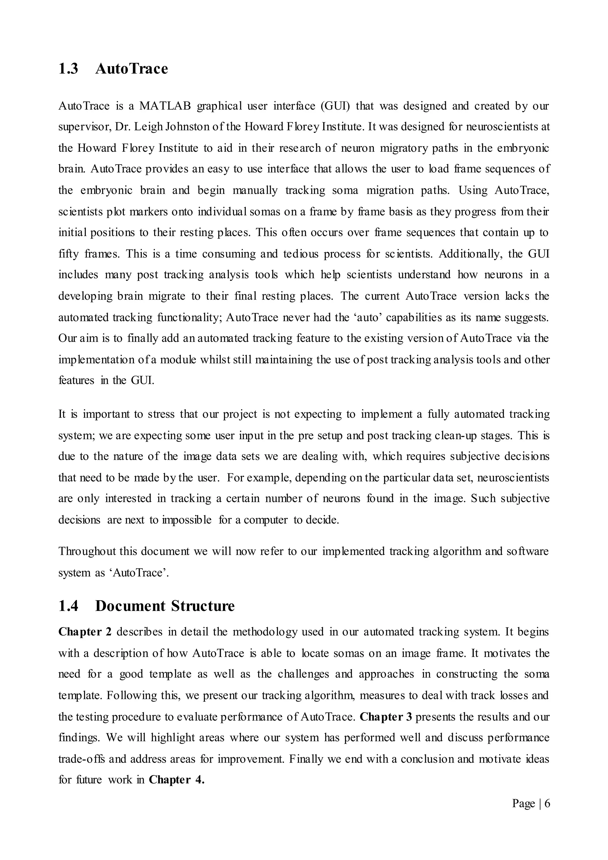 Page | 6
1.3 AutoTrace
AutoTrace is a MATLAB graphical user interface (GUI) that was designed and created by our
supervisor, Dr. Leigh Johnston of the Howard Florey Institute. It was designed for neuroscientists at
the Howard Florey Institute to aid in their research of neuron migratory paths in the embryonic
brain. AutoTrace provides an easy to use interface that allows the user to load frame sequences of
the embryonic brain and begin manually tracking soma migration paths. Using AutoTrace,
scientists plot markers onto individual somas on a frame by frame basis as they progress from their
initial positions to their resting places. This often occurs over frame sequences that contain up to
fifty frames. This is a time consuming and tedious process for scientists. Additionally, the GUI
includes many post tracking analysis tools which help scientists understand how neurons in a
developing brain migrate to their final resting places. The current AutoTrace version lacks the
automated tracking functionality; AutoTrace never had the ‘auto’ capabilities as its name suggests.
Our aim is to finally add an automated tracking feature to the existing version of AutoTrace via the
implementation of a module whilst still maintaining the use of post tracking analysis tools and other
features in the GUI.
It is important to stress that our project is not expecting to implement a fully automated tracking
system; we are expecting some user input in the pre setup and post tracking clean-up stages. This is
due to the nature of the image data sets we are dealing with, which requires subjective decisions
that need to be made by the user. For example, depending on the particular data set, neuroscientists
are only interested in tracking a certain number of neurons found in the image. Such subjective
decisions are next to impossible for a computer to decide.
Throughout this document we will now refer to our implemented tracking algorithm and software
system as ‘AutoTrace’.
1.4 Document Structure
Chapter 2 describes in detail the methodology used in our automated tracking system. It begins
with a description of how AutoTrace is able to locate somas on an image frame. It motivates the
need for a good template as well as the challenges and approaches in constructing the soma
template. Following this, we present our tracking algorithm, measures to deal with track losses and
the testing procedure to evaluate performance of AutoTrace. Chapter 3 presents the results and our
findings. We will highlight areas where our system has performed well and discuss performance
trade-offs and address areas for improvement. Finally we end with a conclusion and motivate ideas
for future work in Chapter 4.
 