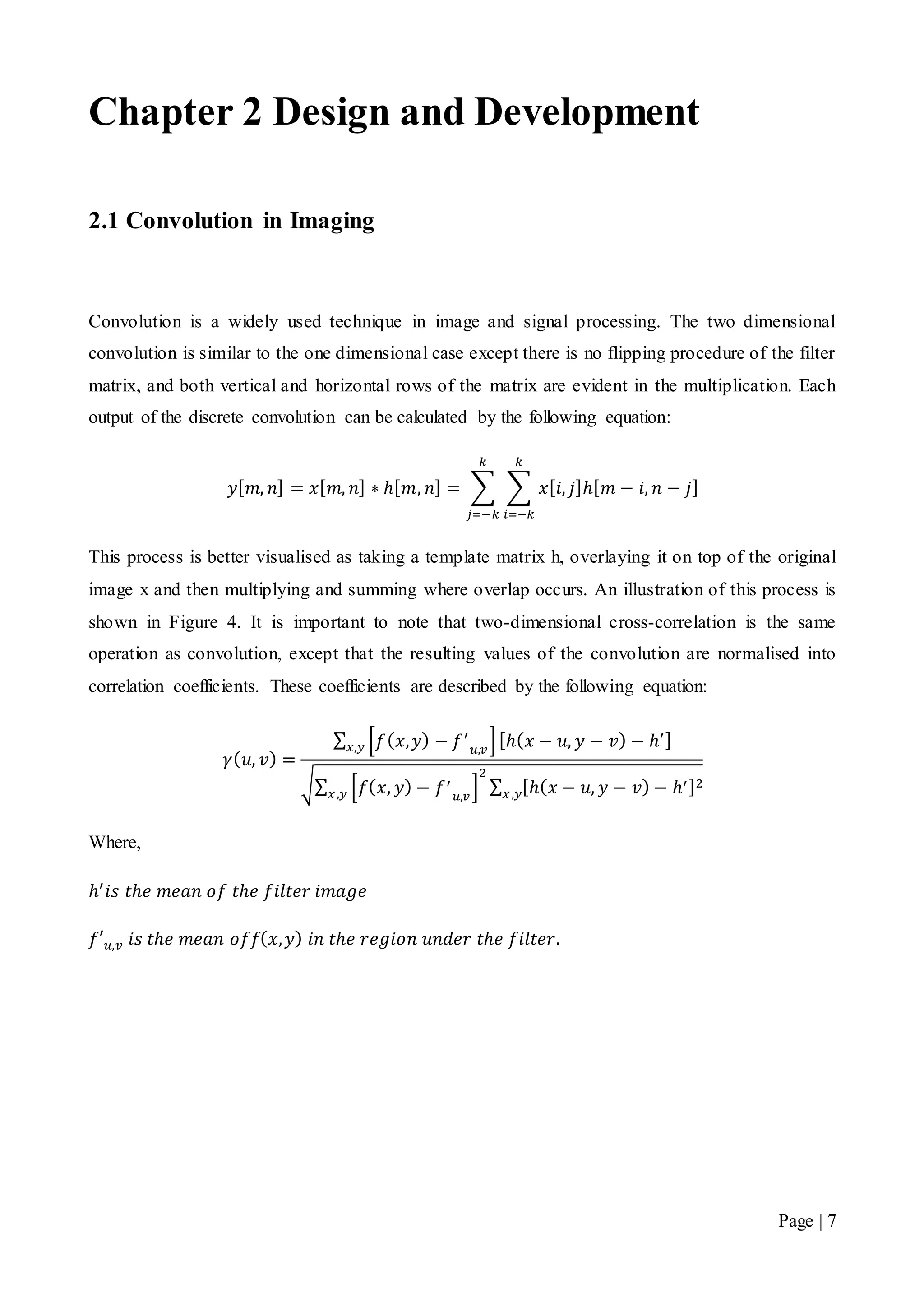 Page | 7
Chapter 2 Design and Development
2.1 Convolution in Imaging
Convolution is a widely used technique in image and signal processing. The two dimensional
convolution is similar to the one dimensional case except there is no flipping procedure of the filter
matrix, and both vertical and horizontal rows of the matrix are evident in the multiplication. Each
output of the discrete convolution can be calculated by the following equation:
𝑦[ 𝑚, 𝑛] = 𝑥[ 𝑚, 𝑛] ∗ ℎ[ 𝑚, 𝑛] = ∑ ∑ 𝑥[ 𝑖, 𝑗]ℎ[ 𝑚 − 𝑖, 𝑛 − 𝑗]
𝑘
𝑖=−𝑘
𝑘
𝑗=−𝑘
This process is better visualised as taking a template matrix h, overlaying it on top of the original
image x and then multiplying and summing where overlap occurs. An illustration of this process is
shown in Figure 4. It is important to note that two-dimensional cross-correlation is the same
operation as convolution, except that the resulting values of the convolution are normalised into
correlation coefficients. These coefficients are described by the following equation:
𝛾( 𝑢, 𝑣) =
∑ [𝑓( 𝑥, 𝑦) − 𝑓′
𝑢,𝑣
][ℎ( 𝑥 − 𝑢, 𝑦 − 𝑣) − ℎ′]𝑥,𝑦
√∑ [𝑓( 𝑥, 𝑦) − 𝑓′
𝑢,𝑣
]
2
𝑥,𝑦 ∑ [ℎ( 𝑥 − 𝑢, 𝑦 − 𝑣) − ℎ′]2
𝑥,𝑦
Where,
ℎ′
𝑖𝑠 𝑡ℎ𝑒 𝑚𝑒𝑎𝑛 𝑜𝑓 𝑡ℎ𝑒 𝑓𝑖𝑙𝑡𝑒𝑟 𝑖𝑚𝑎𝑔𝑒
𝑓′ 𝑢,𝑣 𝑖𝑠 𝑡ℎ𝑒 𝑚𝑒𝑎𝑛 𝑜𝑓𝑓( 𝑥, 𝑦) 𝑖𝑛 𝑡ℎ𝑒 𝑟𝑒𝑔𝑖𝑜𝑛 𝑢𝑛𝑑𝑒𝑟 𝑡ℎ𝑒 𝑓𝑖𝑙𝑡𝑒𝑟.
 