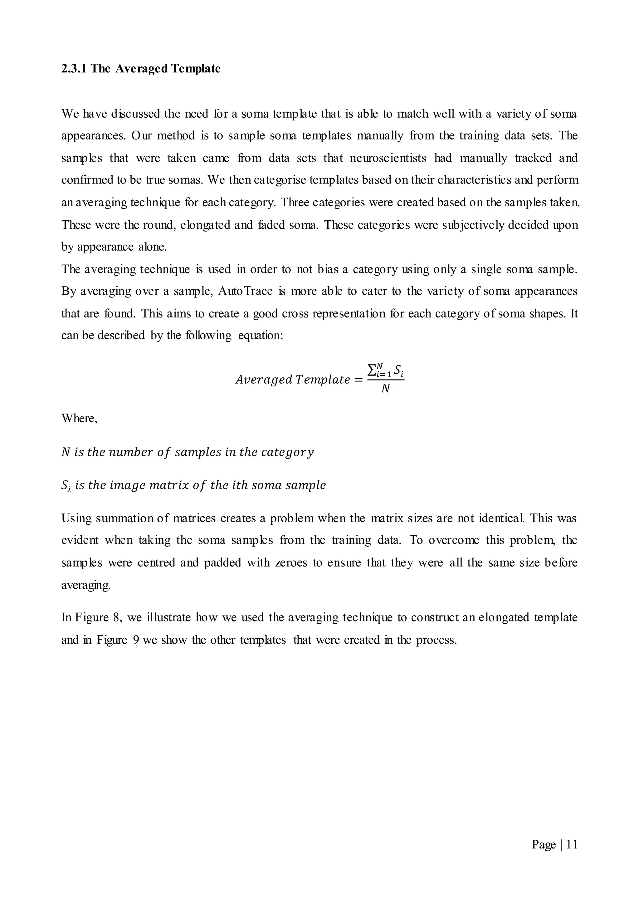 Page | 11
2.3.1 The Averaged Template
We have discussed the need for a soma template that is able to match well with a variety of soma
appearances. Our method is to sample soma templates manually from the training data sets. The
samples that were taken came from data sets that neuroscientists had manually tracked and
confirmed to be true somas. We then categorise templates based on their characteristics and perform
an averaging technique for each category. Three categories were created based on the samples taken.
These were the round, elongated and faded soma. These categories were subjectively decided upon
by appearance alone.
The averaging technique is used in order to not bias a category using only a single soma sample.
By averaging over a sample, AutoTrace is more able to cater to the variety of soma appearances
that are found. This aims to create a good cross representation for each category of soma shapes. It
can be described by the following equation:
𝐴𝑣𝑒𝑟𝑎𝑔𝑒𝑑 𝑇𝑒𝑚𝑝𝑙𝑎𝑡𝑒 =
∑ 𝑆𝑖
𝑁
𝑖=1
𝑁
Where,
𝑁 𝑖𝑠 𝑡ℎ𝑒 𝑛𝑢𝑚𝑏𝑒𝑟 𝑜𝑓 𝑠𝑎𝑚𝑝𝑙𝑒𝑠 𝑖𝑛 𝑡ℎ𝑒 𝑐𝑎𝑡𝑒𝑔𝑜𝑟𝑦
𝑆𝑖 𝑖𝑠 𝑡ℎ𝑒 𝑖𝑚𝑎𝑔𝑒 𝑚𝑎𝑡𝑟𝑖𝑥 𝑜𝑓 𝑡ℎ𝑒 𝑖𝑡ℎ 𝑠𝑜𝑚𝑎 𝑠𝑎𝑚𝑝𝑙𝑒
Using summation of matrices creates a problem when the matrix sizes are not identical. This was
evident when taking the soma samples from the training data. To overcome this problem, the
samples were centred and padded with zeroes to ensure that they were all the same size before
averaging.
In Figure 8, we illustrate how we used the averaging technique to construct an elongated template
and in Figure 9 we show the other templates that were created in the process.
 