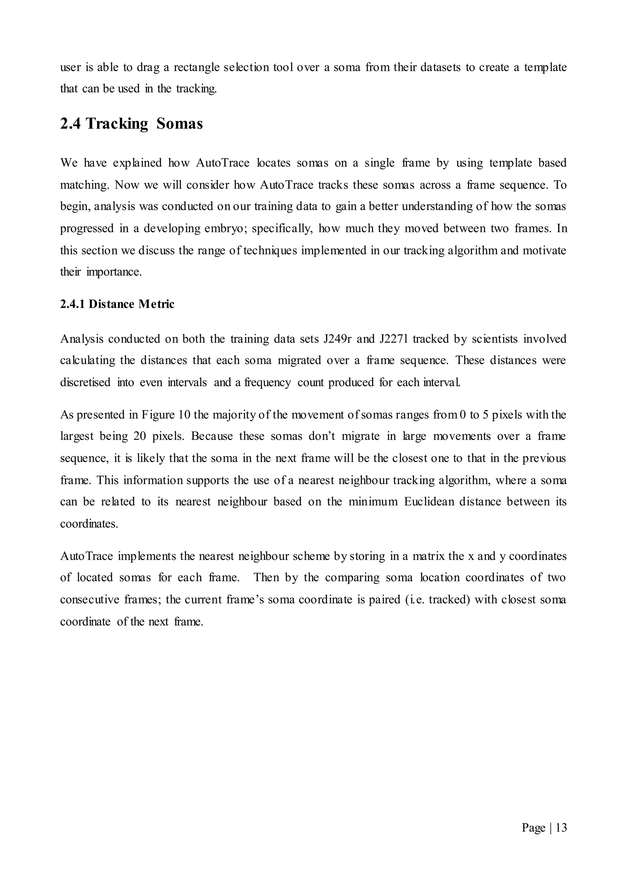 Page | 13
user is able to drag a rectangle selection tool over a soma from their datasets to create a template
that can be used in the tracking.
2.4 Tracking Somas
We have explained how AutoTrace locates somas on a single frame by using template based
matching. Now we will consider how AutoTrace tracks these somas across a frame sequence. To
begin, analysis was conducted on our training data to gain a better understanding of how the somas
progressed in a developing embryo; specifically, how much they moved between two frames. In
this section we discuss the range of techniques implemented in our tracking algorithm and motivate
their importance.
2.4.1 Distance Metric
Analysis conducted on both the training data sets J249r and J227l tracked by scientists involved
calculating the distances that each soma migrated over a frame sequence. These distances were
discretised into even intervals and a frequency count produced for each interval.
As presented in Figure 10 the majority of the movement of somas ranges from 0 to 5 pixels with the
largest being 20 pixels. Because these somas don’t migrate in large movements over a frame
sequence, it is likely that the soma in the next frame will be the closest one to that in the previous
frame. This information supports the use of a nearest neighbour tracking algorithm, where a soma
can be related to its nearest neighbour based on the minimum Euclidean distance between its
coordinates.
AutoTrace implements the nearest neighbour scheme by storing in a matrix the x and y coordinates
of located somas for each frame. Then by the comparing soma location coordinates of two
consecutive frames; the current frame’s soma coordinate is paired (i.e. tracked) with closest soma
coordinate of the next frame.
 