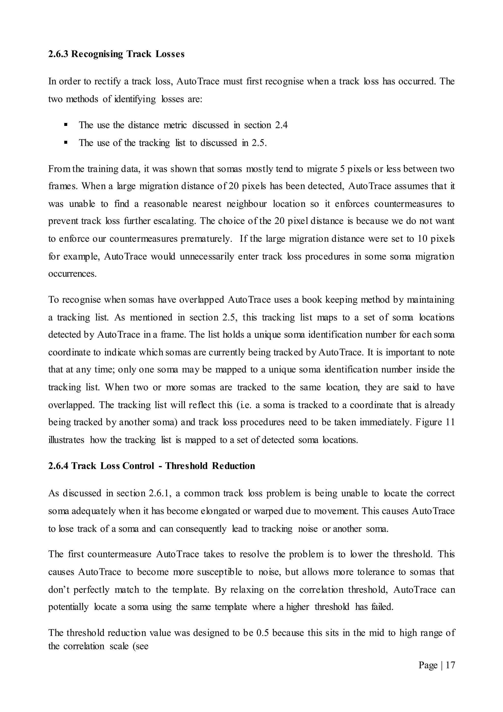 Page | 17
2.6.3 Recognising Track Losses
In order to rectify a track loss, AutoTrace must first recognise when a track loss has occurred. The
two methods of identifying losses are:
 The use the distance metric discussed in section 2.4
 The use of the tracking list to discussed in 2.5.
From the training data, it was shown that somas mostly tend to migrate 5 pixels or less between two
frames. When a large migration distance of 20 pixels has been detected, AutoTrace assumes that it
was unable to find a reasonable nearest neighbour location so it enforces countermeasures to
prevent track loss further escalating. The choice of the 20 pixel distance is because we do not want
to enforce our countermeasures prematurely. If the large migration distance were set to 10 pixels
for example, AutoTrace would unnecessarily enter track loss procedures in some soma migration
occurrences.
To recognise when somas have overlapped AutoTrace uses a book keeping method by maintaining
a tracking list. As mentioned in section 2.5, this tracking list maps to a set of soma locations
detected by AutoTrace in a frame. The list holds a unique soma identification number for each soma
coordinate to indicate which somas are currently being tracked by AutoTrace. It is important to note
that at any time; only one soma may be mapped to a unique soma identification number inside the
tracking list. When two or more somas are tracked to the same location, they are said to have
overlapped. The tracking list will reflect this (i.e. a soma is tracked to a coordinate that is already
being tracked by another soma) and track loss procedures need to be taken immediately. Figure 11
illustrates how the tracking list is mapped to a set of detected soma locations.
2.6.4 Track Loss Control - Threshold Reduction
As discussed in section 2.6.1, a common track loss problem is being unable to locate the correct
soma adequately when it has become elongated or warped due to movement. This causes AutoTrace
to lose track of a soma and can consequently lead to tracking noise or another soma.
The first countermeasure AutoTrace takes to resolve the problem is to lower the threshold. This
causes AutoTrace to become more susceptible to noise, but allows more tolerance to somas that
don’t perfectly match to the template. By relaxing on the correlation threshold, AutoTrace can
potentially locate a soma using the same template where a higher threshold has failed.
The threshold reduction value was designed to be 0.5 because this sits in the mid to high range of
the correlation scale (see
 