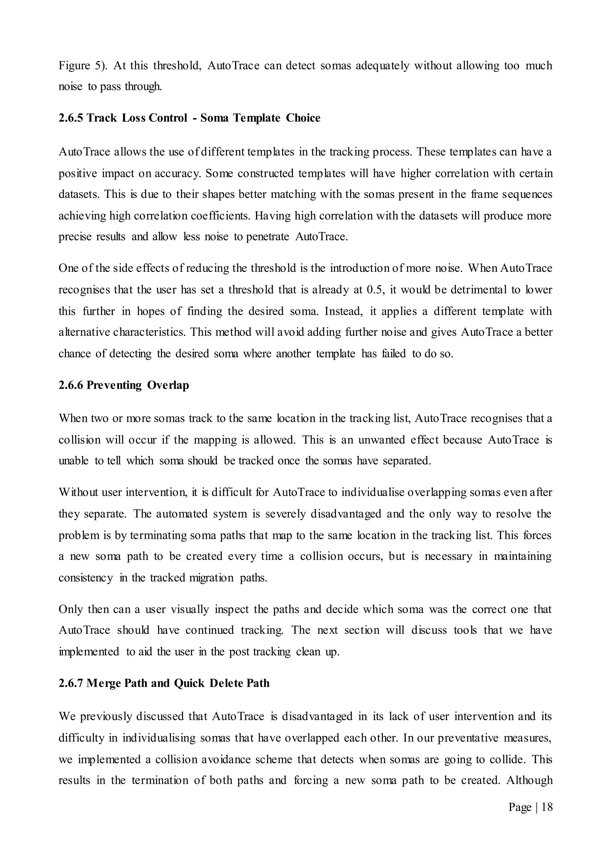 Page | 18
Figure 5). At this threshold, AutoTrace can detect somas adequately without allowing too much
noise to pass through.
2.6.5 Track Loss Control - Soma Template Choice
AutoTrace allows the use of different templates in the tracking process. These templates can have a
positive impact on accuracy. Some constructed templates will have higher correlation with certain
datasets. This is due to their shapes better matching with the somas present in the frame sequences
achieving high correlation coefficients. Having high correlation with the datasets will produce more
precise results and allow less noise to penetrate AutoTrace.
One of the side effects of reducing the threshold is the introduction of more noise. When AutoTrace
recognises that the user has set a threshold that is already at 0.5, it would be detrimental to lower
this further in hopes of finding the desired soma. Instead, it applies a different template with
alternative characteristics. This method will avoid adding further noise and gives AutoTrace a better
chance of detecting the desired soma where another template has failed to do so.
2.6.6 Preventing Overlap
When two or more somas track to the same location in the tracking list, AutoTrace recognises that a
collision will occur if the mapping is allowed. This is an unwanted effect because AutoTrace is
unable to tell which soma should be tracked once the somas have separated.
Without user intervention, it is difficult for AutoTrace to individualise overlapping somas even after
they separate. The automated system is severely disadvantaged and the only way to resolve the
problem is by terminating soma paths that map to the same location in the tracking list. This forces
a new soma path to be created every time a collision occurs, but is necessary in maintaining
consistency in the tracked migration paths.
Only then can a user visually inspect the paths and decide which soma was the correct one that
AutoTrace should have continued tracking. The next section will discuss tools that we have
implemented to aid the user in the post tracking clean up.
2.6.7 Merge Path and Quick Delete Path
We previously discussed that AutoTrace is disadvantaged in its lack of user intervention and its
difficulty in individualising somas that have overlapped each other. In our preventative measures,
we implemented a collision avoidance scheme that detects when somas are going to collide. This
results in the termination of both paths and forcing a new soma path to be created. Although
 