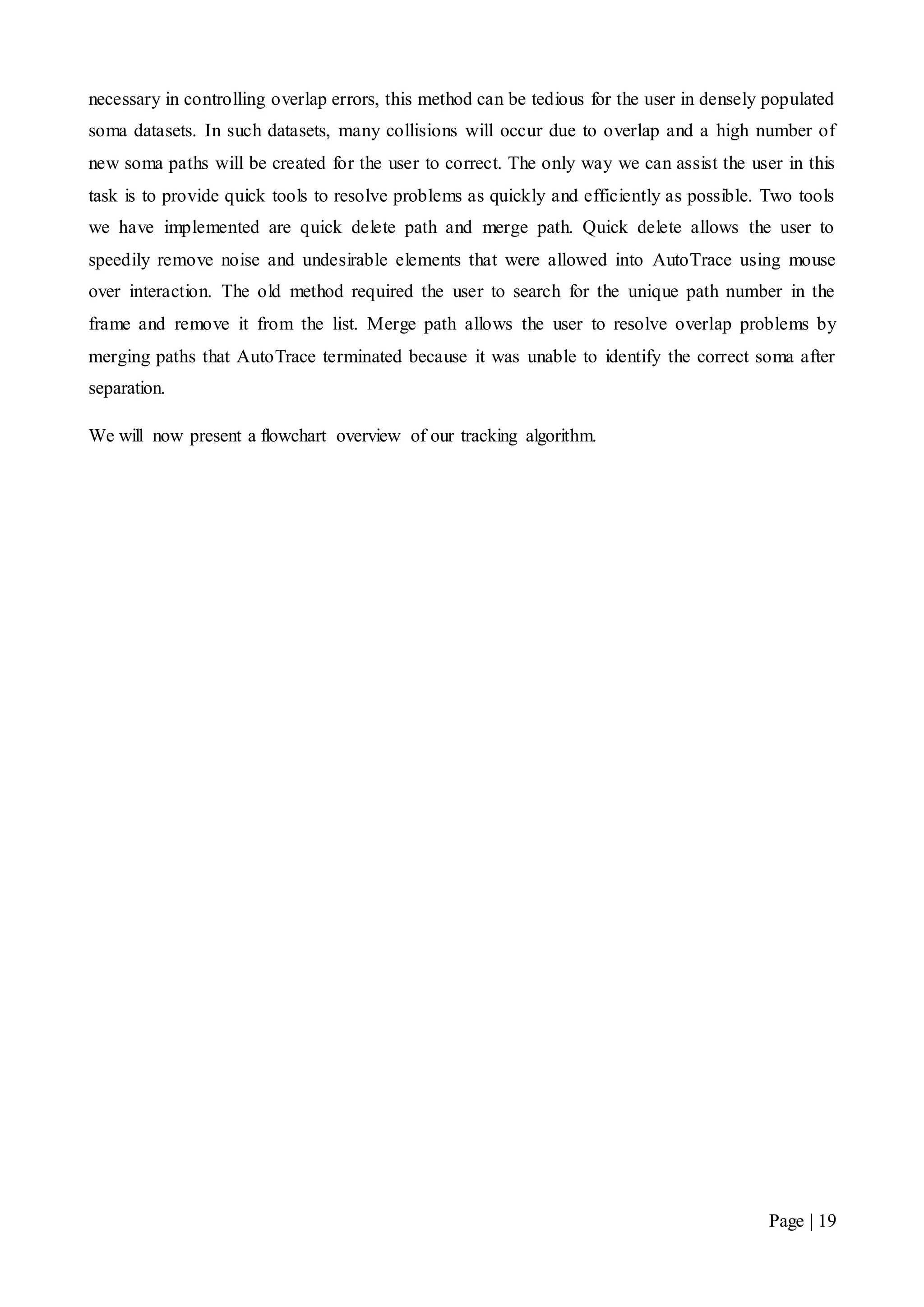 Page | 19
necessary in controlling overlap errors, this method can be tedious for the user in densely populated
soma datasets. In such datasets, many collisions will occur due to overlap and a high number of
new soma paths will be created for the user to correct. The only way we can assist the user in this
task is to provide quick tools to resolve problems as quickly and efficiently as possible. Two tools
we have implemented are quick delete path and merge path. Quick delete allows the user to
speedily remove noise and undesirable elements that were allowed into AutoTrace using mouse
over interaction. The old method required the user to search for the unique path number in the
frame and remove it from the list. Merge path allows the user to resolve overlap problems by
merging paths that AutoTrace terminated because it was unable to identify the correct soma after
separation.
We will now present a flowchart overview of our tracking algorithm.
 