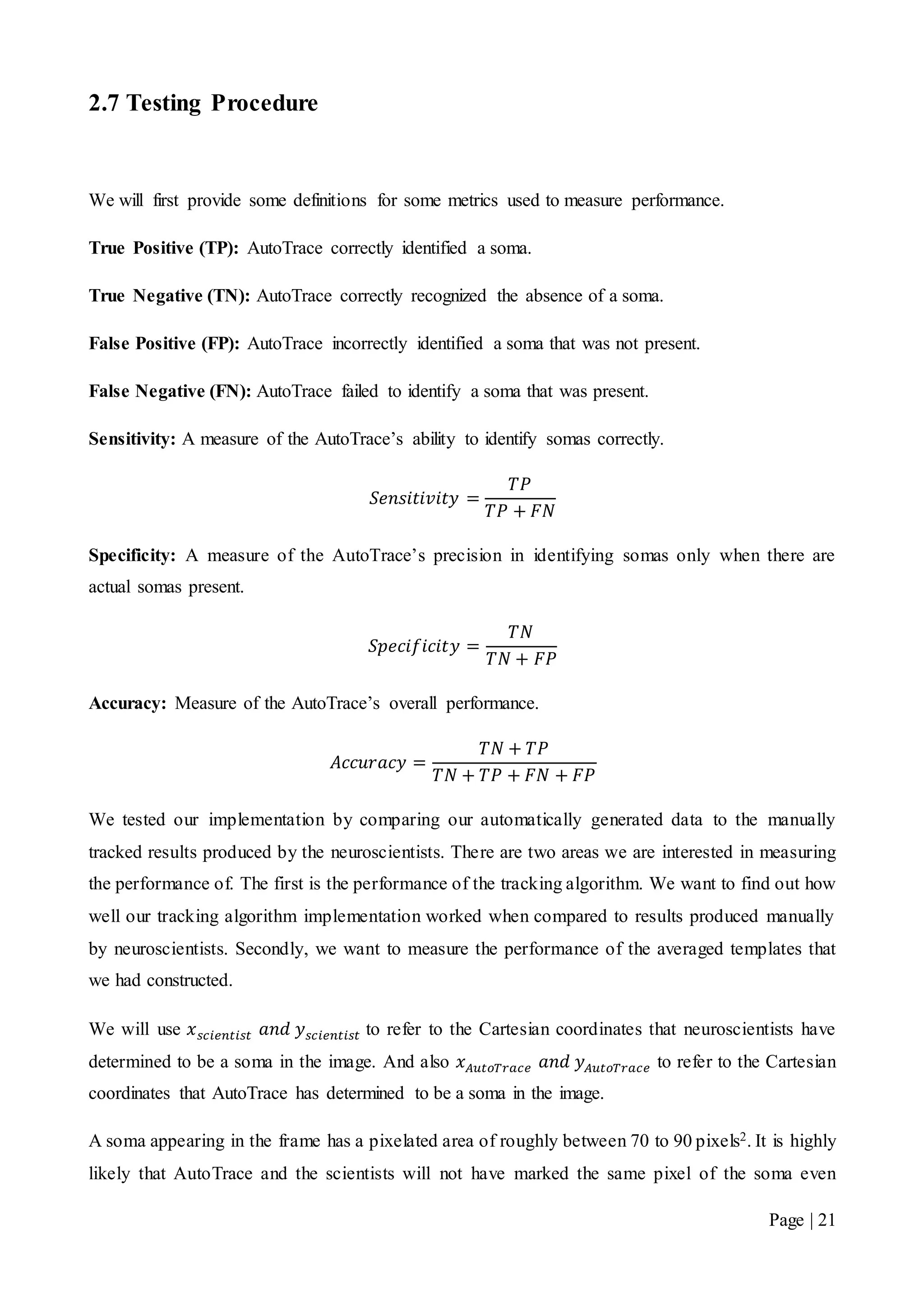 Page | 21
2.7 Testing Procedure
We will first provide some definitions for some metrics used to measure performance.
True Positive (TP): AutoTrace correctly identified a soma.
True Negative (TN): AutoTrace correctly recognized the absence of a soma.
False Positive (FP): AutoTrace incorrectly identified a soma that was not present.
False Negative (FN): AutoTrace failed to identify a soma that was present.
Sensitivity: A measure of the AutoTrace’s ability to identify somas correctly.
𝑆𝑒𝑛𝑠𝑖𝑡𝑖𝑣𝑖𝑡𝑦 =
𝑇𝑃
𝑇𝑃 + 𝐹𝑁
Specificity: A measure of the AutoTrace’s precision in identifying somas only when there are
actual somas present.
𝑆𝑝𝑒𝑐𝑖𝑓𝑖𝑐𝑖𝑡𝑦 =
𝑇𝑁
𝑇𝑁 + 𝐹𝑃
Accuracy: Measure of the AutoTrace’s overall performance.
𝐴𝑐𝑐𝑢𝑟𝑎𝑐𝑦 =
𝑇𝑁 + 𝑇𝑃
𝑇𝑁 + 𝑇𝑃 + 𝐹𝑁 + 𝐹𝑃
We tested our implementation by comparing our automatically generated data to the manually
tracked results produced by the neuroscientists. There are two areas we are interested in measuring
the performance of. The first is the performance of the tracking algorithm. We want to find out how
well our tracking algorithm implementation worked when compared to results produced manually
by neuroscientists. Secondly, we want to measure the performance of the averaged templates that
we had constructed.
We will use 𝑥 𝑠𝑐𝑖𝑒𝑛𝑡𝑖𝑠𝑡 𝑎𝑛𝑑 𝑦 𝑠𝑐𝑖𝑒𝑛𝑡𝑖𝑠𝑡 to refer to the Cartesian coordinates that neuroscientists have
determined to be a soma in the image. And also 𝑥 𝐴𝑢𝑡𝑜𝑇𝑟𝑎𝑐𝑒 𝑎𝑛𝑑 𝑦 𝐴𝑢𝑡𝑜𝑇𝑟𝑎𝑐𝑒 to refer to the Cartesian
coordinates that AutoTrace has determined to be a soma in the image.
A soma appearing in the frame has a pixelated area of roughly between 70 to 90 pixels2. It is highly
likely that AutoTrace and the scientists will not have marked the same pixel of the soma even
 