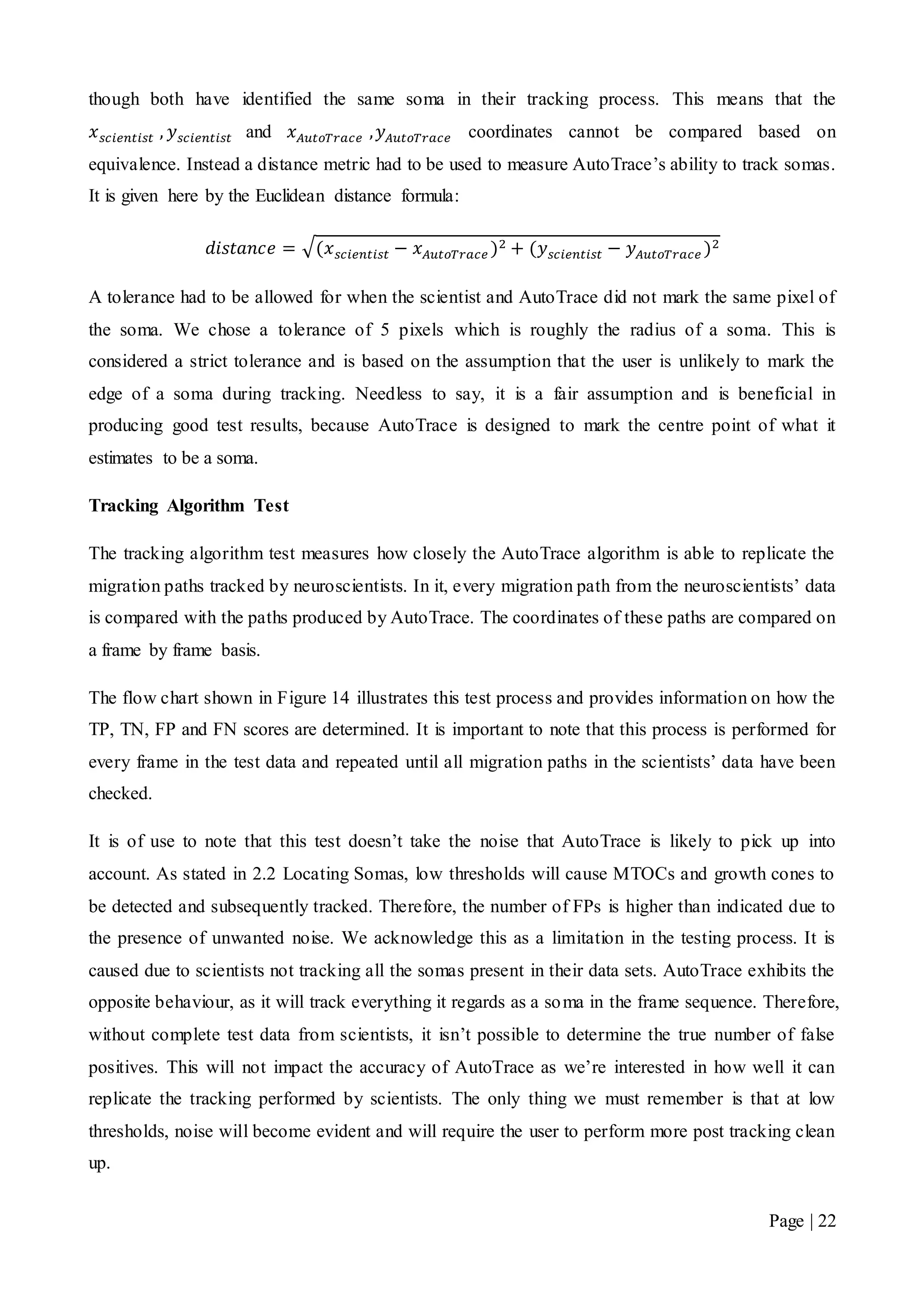 Page | 22
though both have identified the same soma in their tracking process. This means that the
𝑥 𝑠𝑐𝑖𝑒𝑛𝑡𝑖𝑠𝑡 , 𝑦 𝑠𝑐𝑖𝑒𝑛𝑡𝑖𝑠𝑡 and 𝑥 𝐴𝑢𝑡𝑜𝑇𝑟𝑎𝑐𝑒 , 𝑦 𝐴𝑢𝑡𝑜𝑇𝑟𝑎𝑐𝑒 coordinates cannot be compared based on
equivalence. Instead a distance metric had to be used to measure AutoTrace’s ability to track somas.
It is given here by the Euclidean distance formula:
𝑑𝑖𝑠𝑡𝑎𝑛𝑐𝑒 = √(𝑥 𝑠𝑐𝑖𝑒𝑛𝑡𝑖𝑠𝑡 − 𝑥 𝐴𝑢𝑡𝑜𝑇𝑟𝑎𝑐𝑒 )2 + (𝑦 𝑠𝑐𝑖𝑒𝑛𝑡𝑖𝑠𝑡 − 𝑦 𝐴𝑢𝑡𝑜𝑇𝑟𝑎𝑐𝑒 )2
A tolerance had to be allowed for when the scientist and AutoTrace did not mark the same pixel of
the soma. We chose a tolerance of 5 pixels which is roughly the radius of a soma. This is
considered a strict tolerance and is based on the assumption that the user is unlikely to mark the
edge of a soma during tracking. Needless to say, it is a fair assumption and is beneficial in
producing good test results, because AutoTrace is designed to mark the centre point of what it
estimates to be a soma.
Tracking Algorithm Test
The tracking algorithm test measures how closely the AutoTrace algorithm is able to replicate the
migration paths tracked by neuroscientists. In it, every migration path from the neuroscientists’ data
is compared with the paths produced by AutoTrace. The coordinates of these paths are compared on
a frame by frame basis.
The flow chart shown in Figure 14 illustrates this test process and provides information on how the
TP, TN, FP and FN scores are determined. It is important to note that this process is performed for
every frame in the test data and repeated until all migration paths in the scientists’ data have been
checked.
It is of use to note that this test doesn’t take the noise that AutoTrace is likely to pick up into
account. As stated in 2.2 Locating Somas, low thresholds will cause MTOCs and growth cones to
be detected and subsequently tracked. Therefore, the number of FPs is higher than indicated due to
the presence of unwanted noise. We acknowledge this as a limitation in the testing process. It is
caused due to scientists not tracking all the somas present in their data sets. AutoTrace exhibits the
opposite behaviour, as it will track everything it regards as a soma in the frame sequence. Therefore,
without complete test data from scientists, it isn’t possible to determine the true number of false
positives. This will not impact the accuracy of AutoTrace as we’re interested in how well it can
replicate the tracking performed by scientists. The only thing we must remember is that at low
thresholds, noise will become evident and will require the user to perform more post tracking clean
up.
 