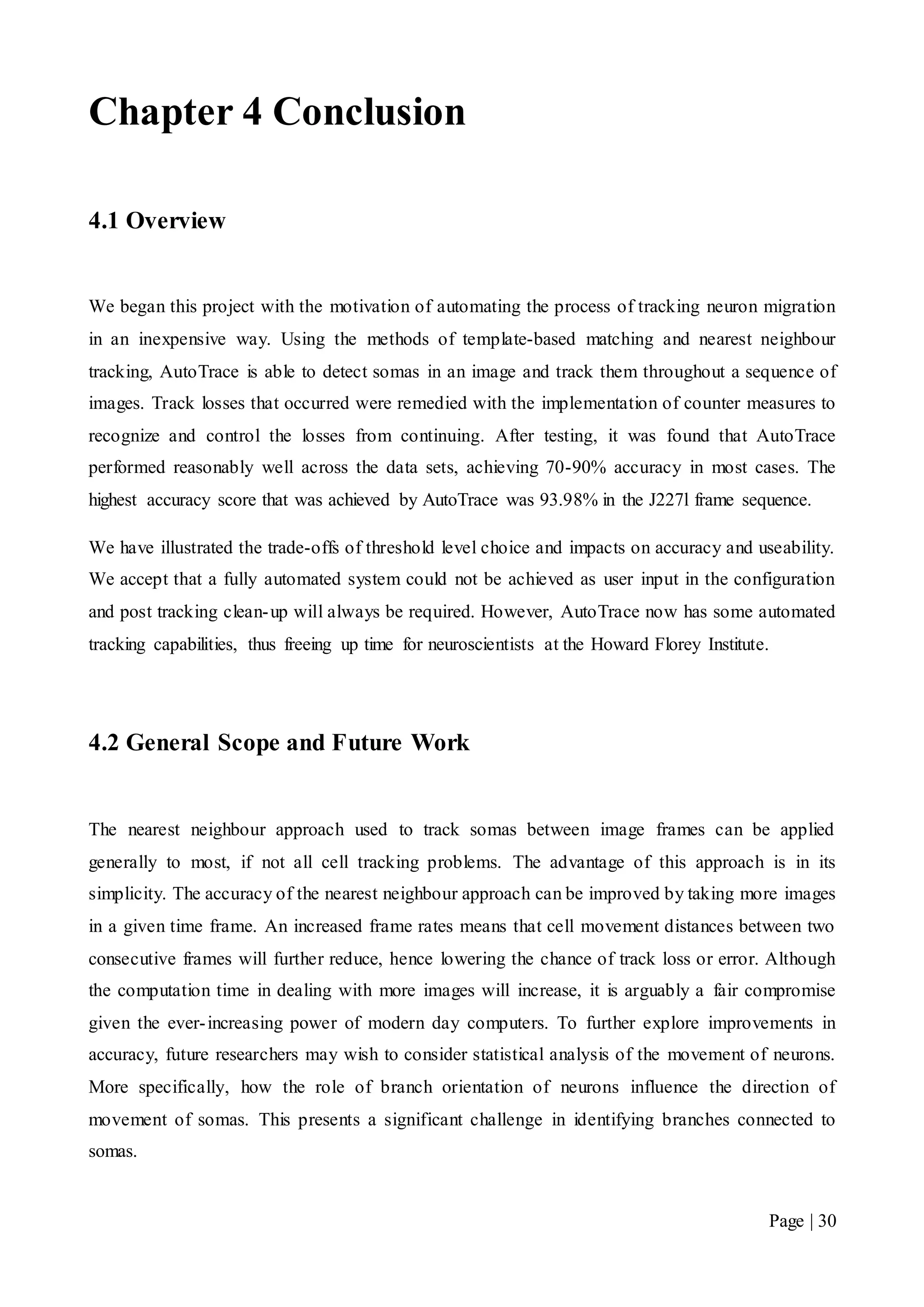 Page | 30
Chapter 4 Conclusion
4.1 Overview
We began this project with the motivation of automating the process of tracking neuron migration
in an inexpensive way. Using the methods of template-based matching and nearest neighbour
tracking, AutoTrace is able to detect somas in an image and track them throughout a sequence of
images. Track losses that occurred were remedied with the implementation of counter measures to
recognize and control the losses from continuing. After testing, it was found that AutoTrace
performed reasonably well across the data sets, achieving 70-90% accuracy in most cases. The
highest accuracy score that was achieved by AutoTrace was 93.98% in the J227l frame sequence.
We have illustrated the trade-offs of threshold level choice and impacts on accuracy and useability.
We accept that a fully automated system could not be achieved as user input in the configuration
and post tracking clean-up will always be required. However, AutoTrace now has some automated
tracking capabilities, thus freeing up time for neuroscientists at the Howard Florey Institute.
4.2 General Scope and Future Work
The nearest neighbour approach used to track somas between image frames can be applied
generally to most, if not all cell tracking problems. The advantage of this approach is in its
simplicity. The accuracy of the nearest neighbour approach can be improved by taking more images
in a given time frame. An increased frame rates means that cell movement distances between two
consecutive frames will further reduce, hence lowering the chance of track loss or error. Although
the computation time in dealing with more images will increase, it is arguably a fair compromise
given the ever-increasing power of modern day computers. To further explore improvements in
accuracy, future researchers may wish to consider statistical analysis of the movement of neurons.
More specifically, how the role of branch orientation of neurons influence the direction of
movement of somas. This presents a significant challenge in identifying branches connected to
somas.
 