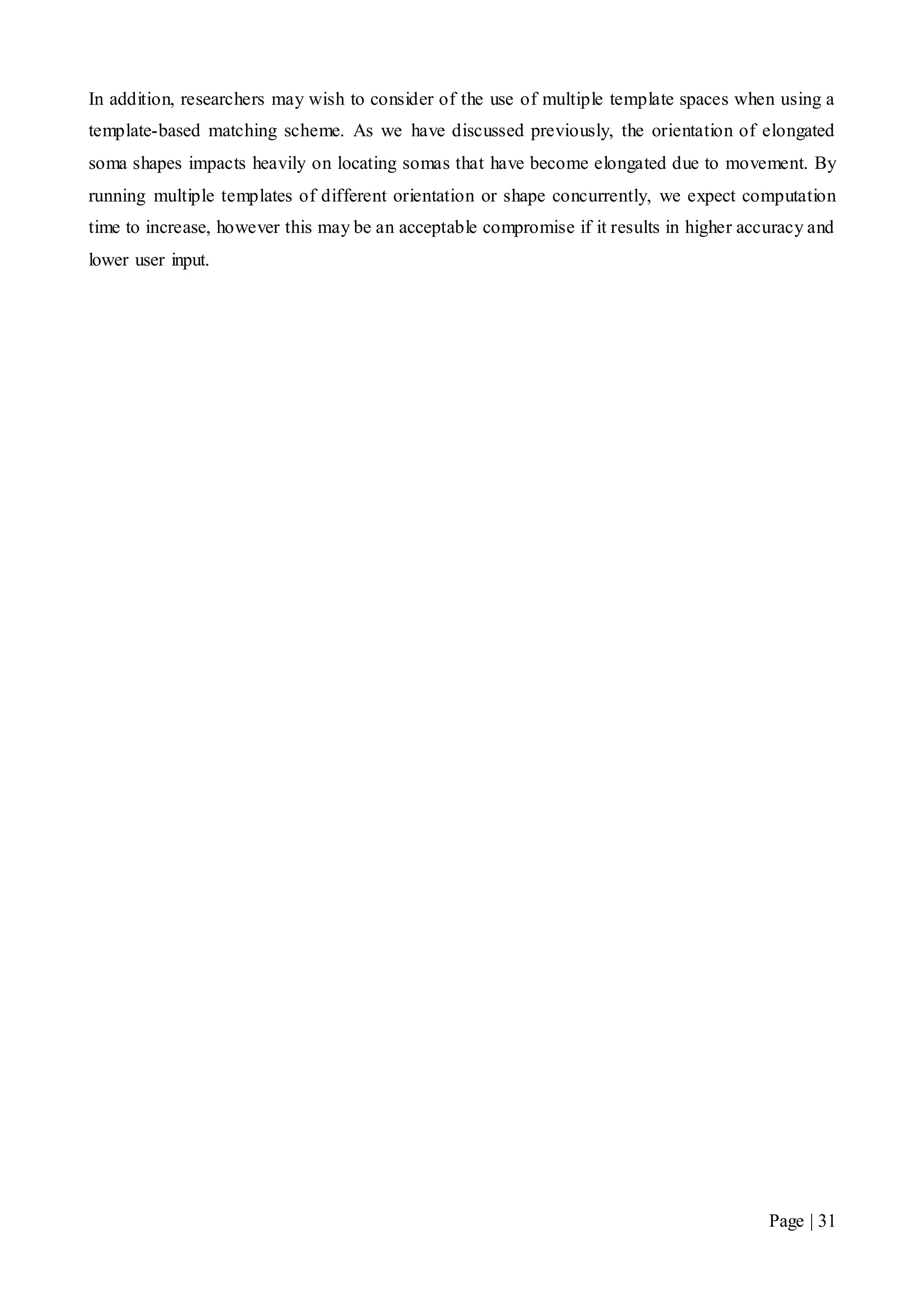 Page | 31
In addition, researchers may wish to consider of the use of multiple template spaces when using a
template-based matching scheme. As we have discussed previously, the orientation of elongated
soma shapes impacts heavily on locating somas that have become elongated due to movement. By
running multiple templates of different orientation or shape concurrently, we expect computation
time to increase, however this may be an acceptable compromise if it results in higher accuracy and
lower user input.
 