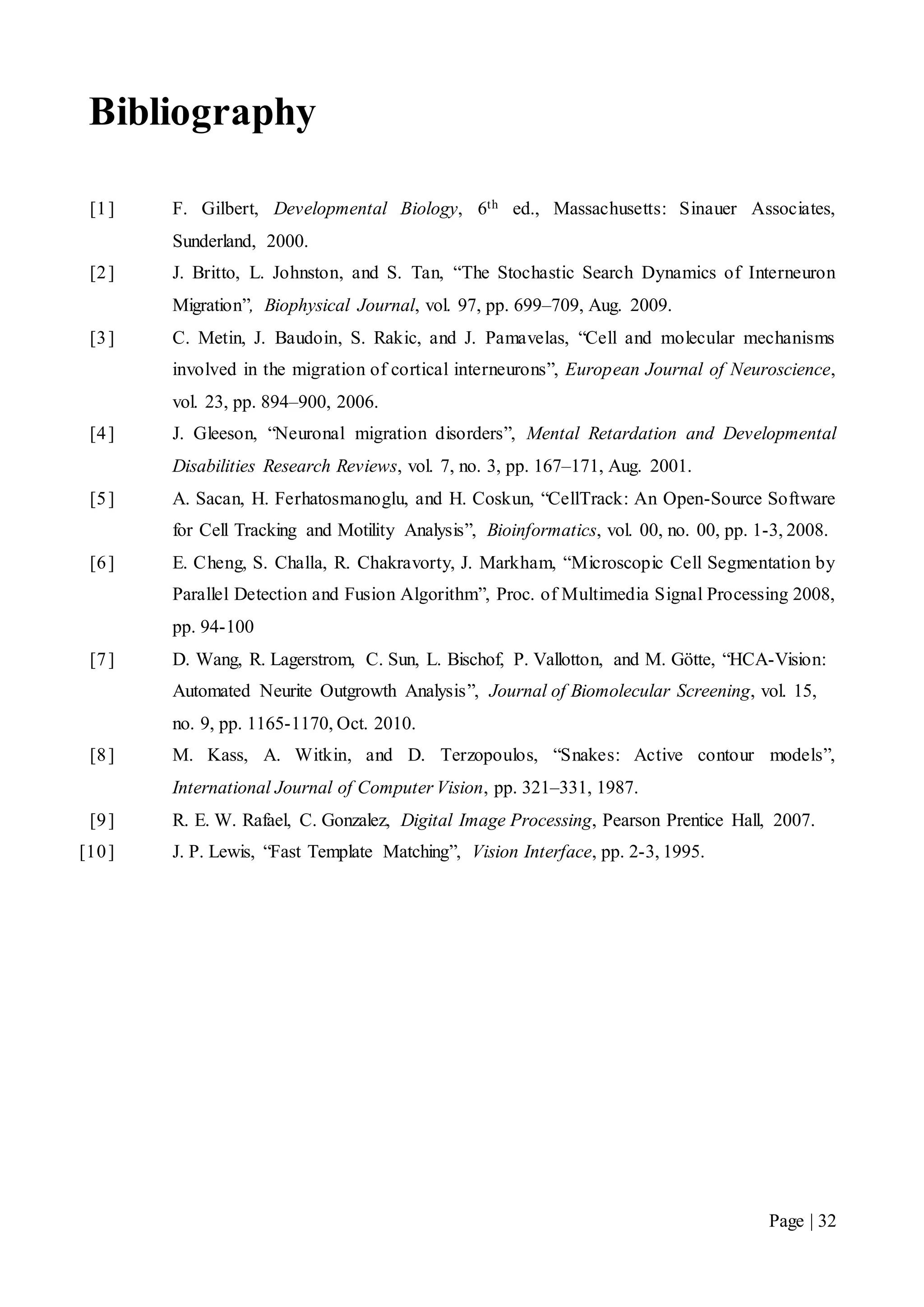 Page | 32
Bibliography
[1] F. Gilbert, Developmental Biology, 6th ed., Massachusetts: Sinauer Associates,
Sunderland, 2000.
[2] J. Britto, L. Johnston, and S. Tan, “The Stochastic Search Dynamics of Interneuron
Migration”, Biophysical Journal, vol. 97, pp. 699–709, Aug. 2009.
[3] C. Metin, J. Baudoin, S. Rakic, and J. Pamavelas, “Cell and molecular mechanisms
involved in the migration of cortical interneurons”, European Journal of Neuroscience,
vol. 23, pp. 894–900, 2006.
[4] J. Gleeson, “Neuronal migration disorders”, Mental Retardation and Developmental
Disabilities Research Reviews, vol. 7, no. 3, pp. 167–171, Aug. 2001.
[5] A. Sacan, H. Ferhatosmanoglu, and H. Coskun, “CellTrack: An Open-Source Software
for Cell Tracking and Motility Analysis”, Bioinformatics, vol. 00, no. 00, pp. 1-3, 2008.
[6] E. Cheng, S. Challa, R. Chakravorty, J. Markham, “Microscopic Cell Segmentation by
Parallel Detection and Fusion Algorithm”, Proc. of Multimedia Signal Processing 2008,
pp. 94-100
[7] D. Wang, R. Lagerstrom, C. Sun, L. Bischof, P. Vallotton, and M. Götte, “HCA-Vision:
Automated Neurite Outgrowth Analysis”, Journal of Biomolecular Screening, vol. 15,
no. 9, pp. 1165-1170, Oct. 2010.
[8] M. Kass, A. Witkin, and D. Terzopoulos, “Snakes: Active contour models”,
International Journal of Computer Vision, pp. 321–331, 1987.
[9] R. E. W. Rafael, C. Gonzalez, Digital Image Processing, Pearson Prentice Hall, 2007.
[10] J. P. Lewis, “Fast Template Matching”, Vision Interface, pp. 2-3, 1995.
 