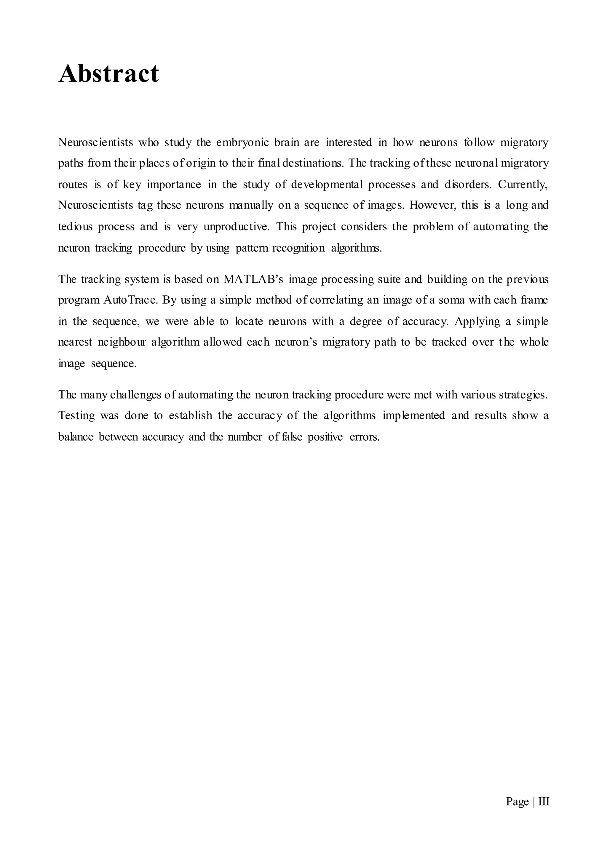 Page | III
Abstract
Neuroscientists who study the embryonic brain are interested in how neurons follow migratory
paths from their places of origin to their final destinations. The tracking of these neuronal migratory
routes is of key importance in the study of developmental processes and disorders. Currently,
Neuroscientists tag these neurons manually on a sequence of images. However, this is a long and
tedious process and is very unproductive. This project considers the problem of automating the
neuron tracking procedure by using pattern recognition algorithms.
The tracking system is based on MATLAB’s image processing suite and building on the previous
program AutoTrace. By using a simple method of correlating an image of a soma with each frame
in the sequence, we were able to locate neurons with a degree of accuracy. Applying a simple
nearest neighbour algorithm allowed each neuron’s migratory path to be tracked over the whole
image sequence.
The many challenges of automating the neuron tracking procedure were met with various strategies.
Testing was done to establish the accuracy of the algorithms implemented and results show a
balance between accuracy and the number of false positive errors.
 