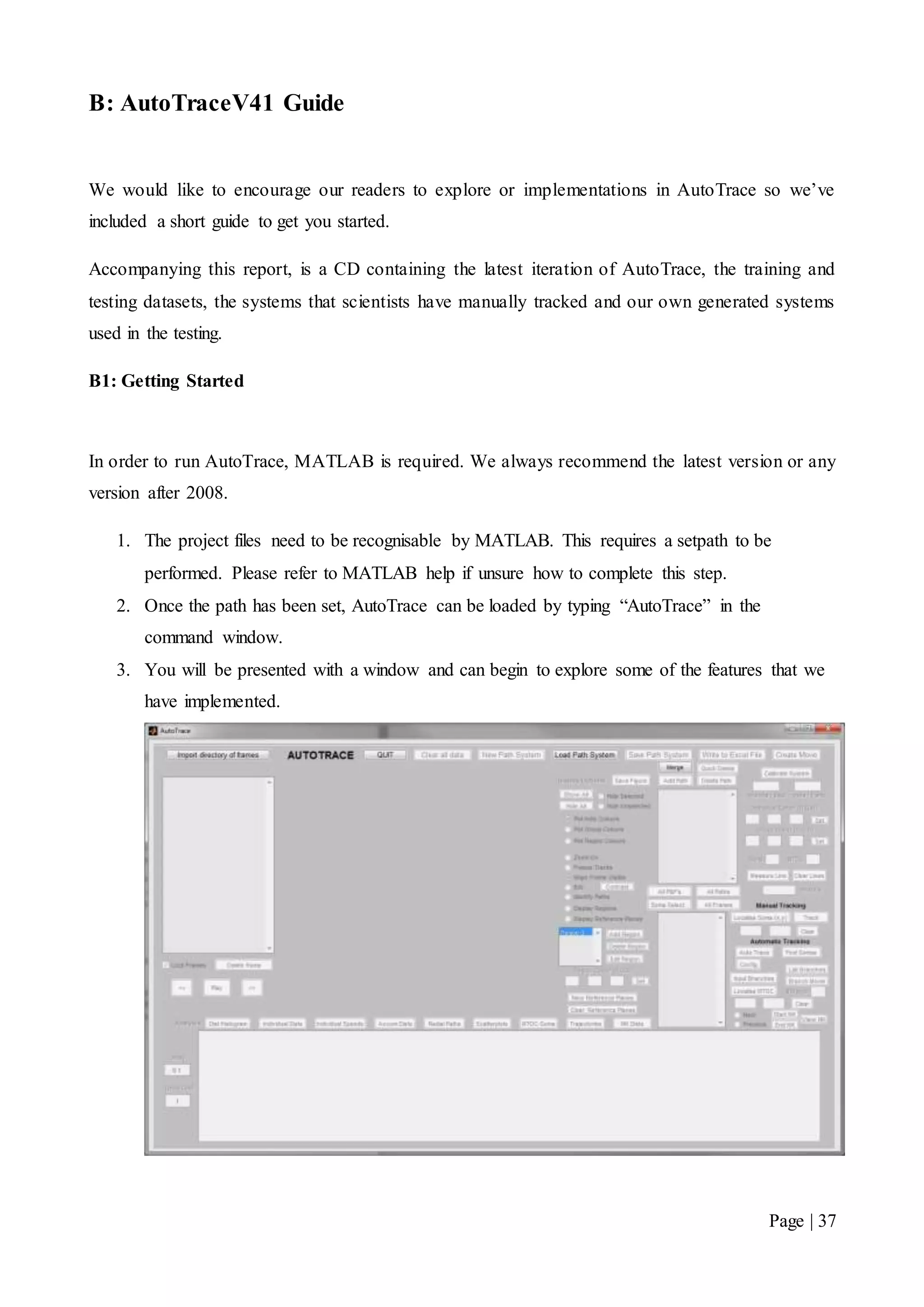 Page | 37
B: AutoTraceV41 Guide
We would like to encourage our readers to explore or implementations in AutoTrace so we’ve
included a short guide to get you started.
Accompanying this report, is a CD containing the latest iteration of AutoTrace, the training and
testing datasets, the systems that scientists have manually tracked and our own generated systems
used in the testing.
B1: Getting Started
In order to run AutoTrace, MATLAB is required. We always recommend the latest version or any
version after 2008.
1. The project files need to be recognisable by MATLAB. This requires a setpath to be
performed. Please refer to MATLAB help if unsure how to complete this step.
2. Once the path has been set, AutoTrace can be loaded by typing “AutoTrace” in the
command window.
3. You will be presented with a window and can begin to explore some of the features that we
have implemented.
 