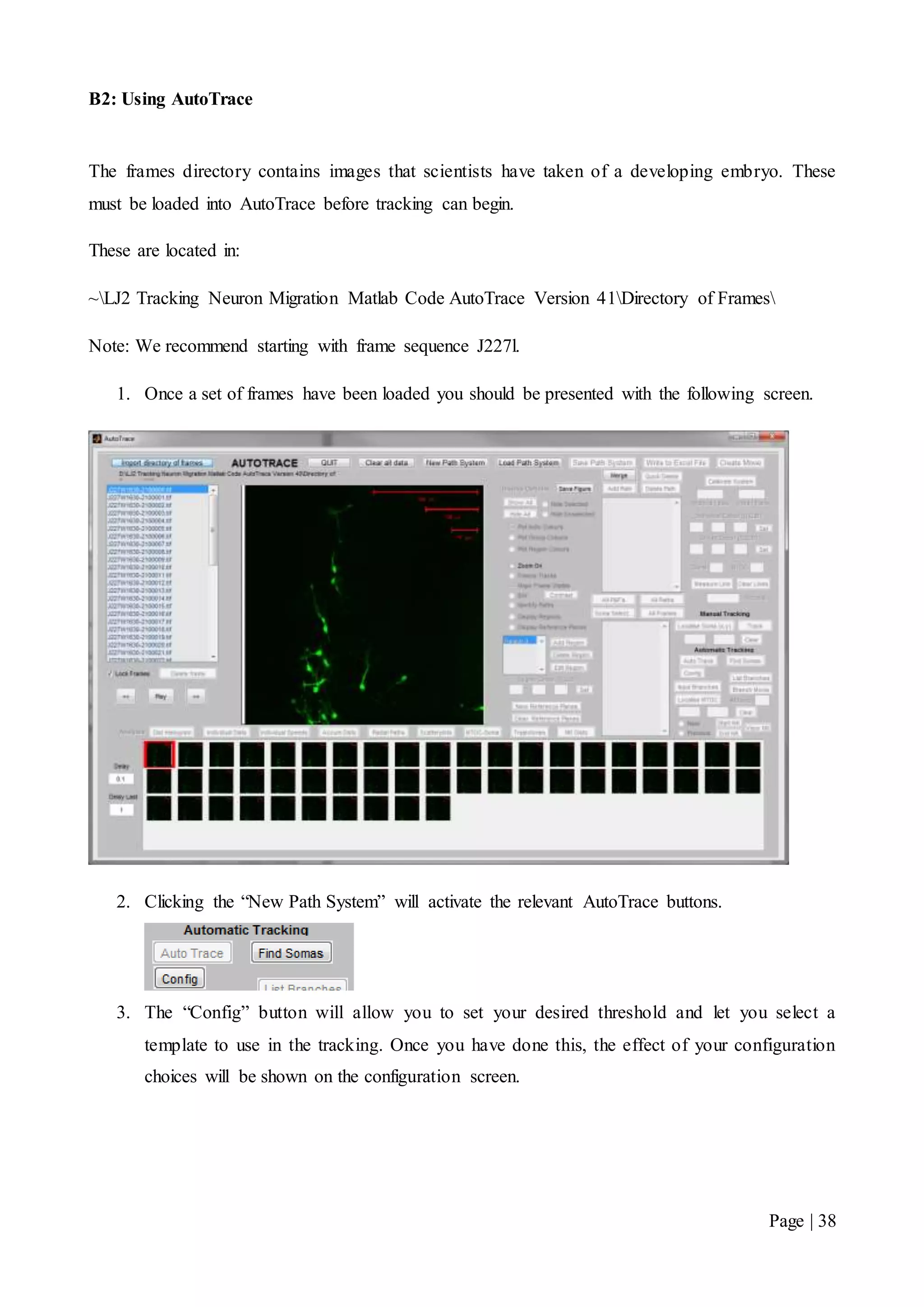 Page | 38
B2: Using AutoTrace
The frames directory contains images that scientists have taken of a developing embryo. These
must be loaded into AutoTrace before tracking can begin.
These are located in:
~LJ2 Tracking Neuron Migration Matlab Code AutoTrace Version 41Directory of Frames
Note: We recommend starting with frame sequence J227l.
1. Once a set of frames have been loaded you should be presented with the following screen.
2. Clicking the “New Path System” will activate the relevant AutoTrace buttons.
3. The “Config” button will allow you to set your desired threshold and let you select a
template to use in the tracking. Once you have done this, the effect of your configuration
choices will be shown on the configuration screen.
 
