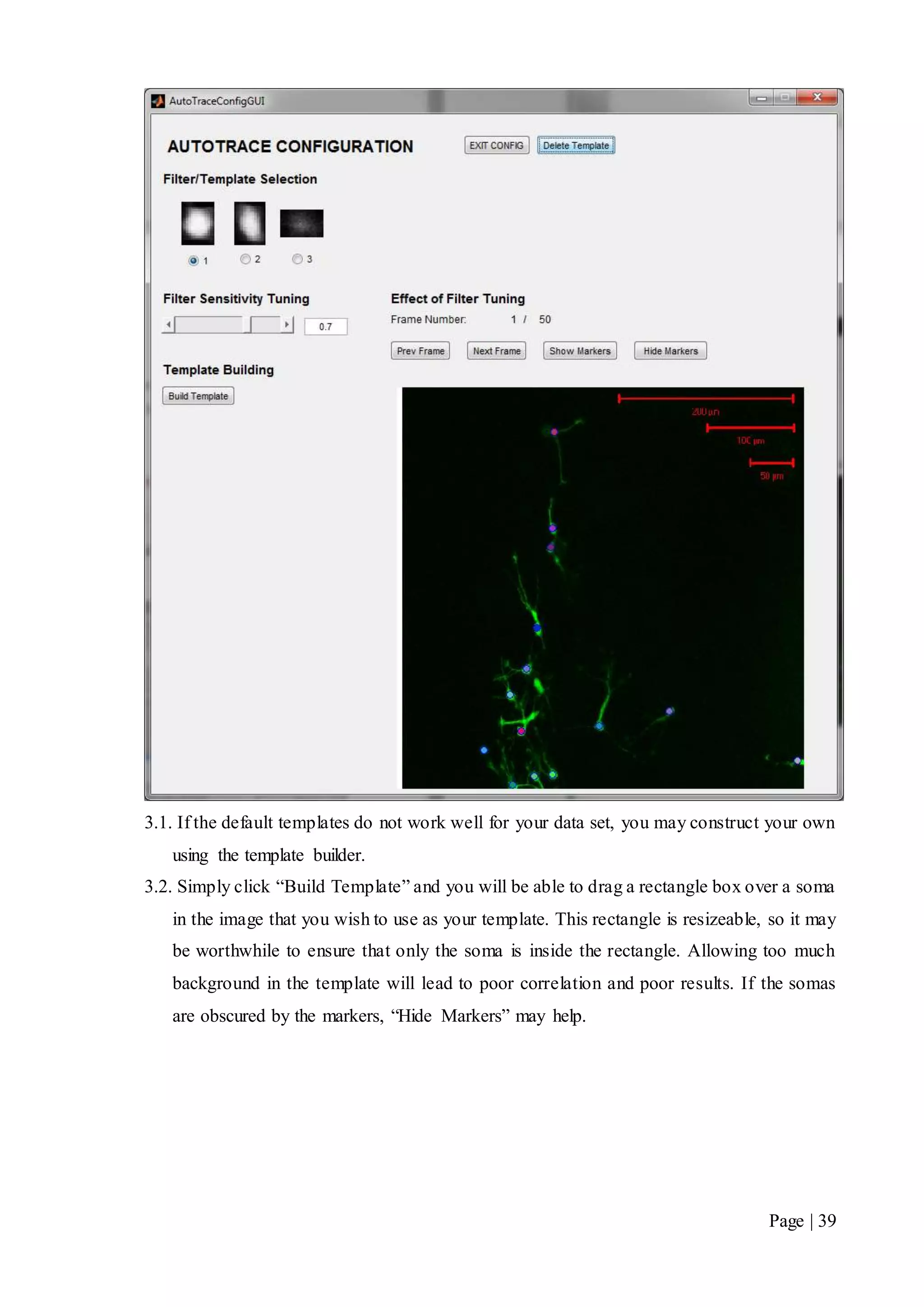 Page | 39
3.1. If the default templates do not work well for your data set, you may construct your own
using the template builder.
3.2. Simply click “Build Template” and you will be able to drag a rectangle box over a soma
in the image that you wish to use as your template. This rectangle is resizeable, so it may
be worthwhile to ensure that only the soma is inside the rectangle. Allowing too much
background in the template will lead to poor correlation and poor results. If the somas
are obscured by the markers, “Hide Markers” may help.
 