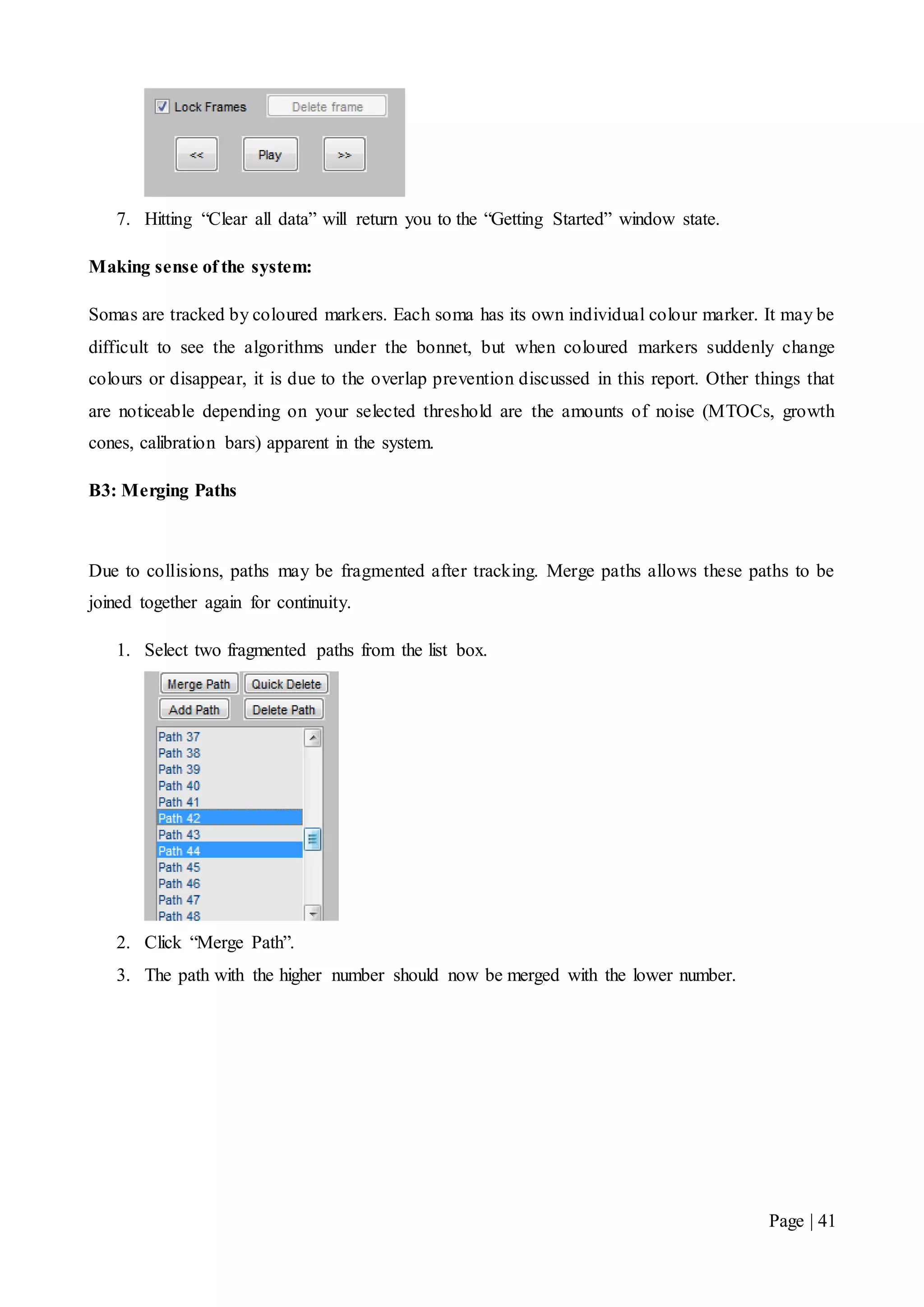 Page | 41
7. Hitting “Clear all data” will return you to the “Getting Started” window state.
Making sense of the system:
Somas are tracked by coloured markers. Each soma has its own individual colour marker. It may be
difficult to see the algorithms under the bonnet, but when coloured markers suddenly change
colours or disappear, it is due to the overlap prevention discussed in this report. Other things that
are noticeable depending on your selected threshold are the amounts of noise (MTOCs, growth
cones, calibration bars) apparent in the system.
B3: Merging Paths
Due to collisions, paths may be fragmented after tracking. Merge paths allows these paths to be
joined together again for continuity.
1. Select two fragmented paths from the list box.
2. Click “Merge Path”.
3. The path with the higher number should now be merged with the lower number.
 