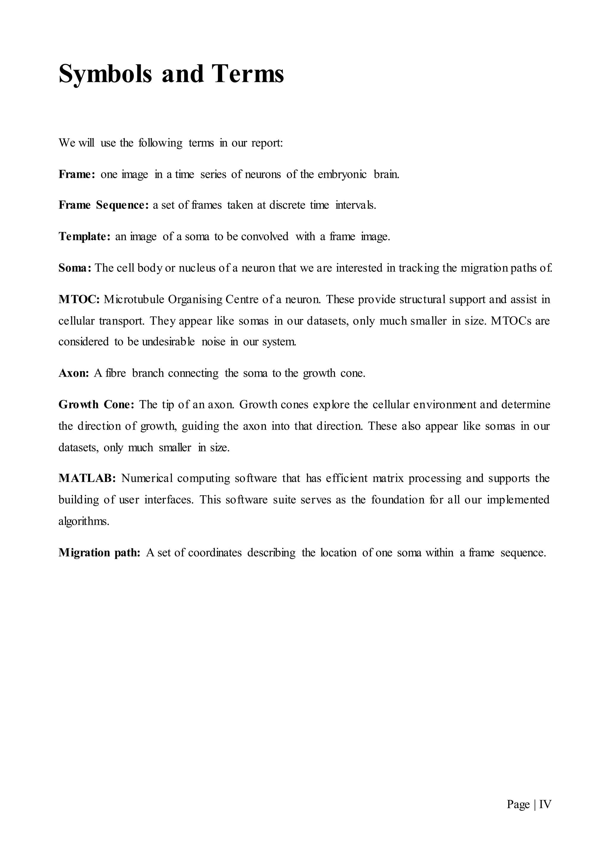 Page | IV
Symbols and Terms
We will use the following terms in our report:
Frame: one image in a time series of neurons of the embryonic brain.
Frame Sequence: a set of frames taken at discrete time intervals.
Template: an image of a soma to be convolved with a frame image.
Soma: The cell body or nucleus of a neuron that we are interested in tracking the migration paths of.
MTOC: Microtubule Organising Centre of a neuron. These provide structural support and assist in
cellular transport. They appear like somas in our datasets, only much smaller in size. MTOCs are
considered to be undesirable noise in our system.
Axon: A fibre branch connecting the soma to the growth cone.
Growth Cone: The tip of an axon. Growth cones explore the cellular environment and determine
the direction of growth, guiding the axon into that direction. These also appear like somas in our
datasets, only much smaller in size.
MATLAB: Numerical computing software that has efficient matrix processing and supports the
building of user interfaces. This software suite serves as the foundation for all our implemented
algorithms.
Migration path: A set of coordinates describing the location of one soma within a frame sequence.
 