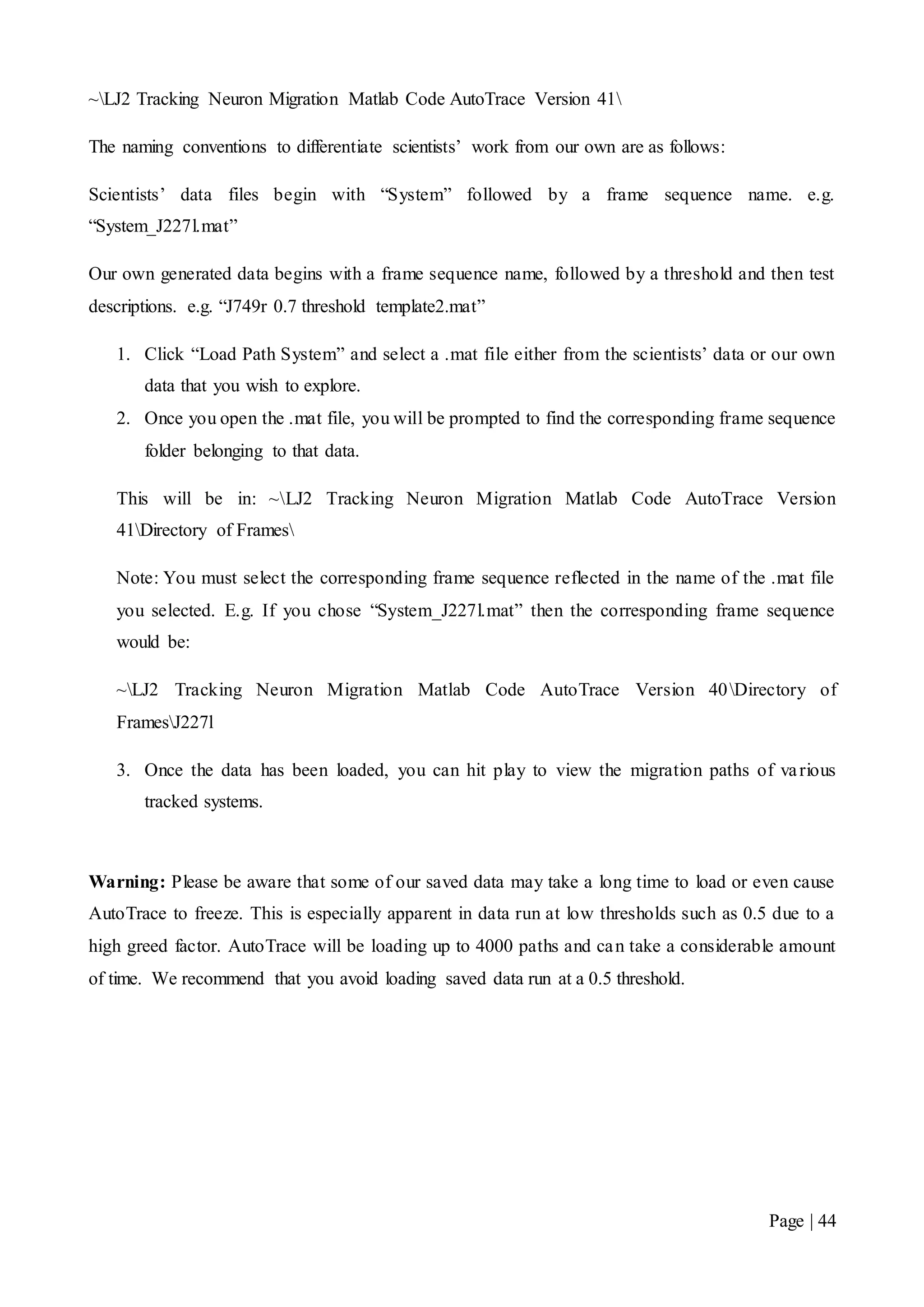 Page | 44
~LJ2 Tracking Neuron Migration Matlab Code AutoTrace Version 41
The naming conventions to differentiate scientists’ work from our own are as follows:
Scientists’ data files begin with “System” followed by a frame sequence name. e.g.
“System_J227l.mat”
Our own generated data begins with a frame sequence name, followed by a threshold and then test
descriptions. e.g. “J749r 0.7 threshold template2.mat”
1. Click “Load Path System” and select a .mat file either from the scientists’ data or our own
data that you wish to explore.
2. Once you open the .mat file, you will be prompted to find the corresponding frame sequence
folder belonging to that data.
This will be in: ~LJ2 Tracking Neuron Migration Matlab Code AutoTrace Version
41Directory of Frames
Note: You must select the corresponding frame sequence reflected in the name of the .mat file
you selected. E.g. If you chose “System_J227l.mat” then the corresponding frame sequence
would be:
~LJ2 Tracking Neuron Migration Matlab Code AutoTrace Version 40Directory of
FramesJ227l
3. Once the data has been loaded, you can hit play to view the migration paths of various
tracked systems.
Warning: Please be aware that some of our saved data may take a long time to load or even cause
AutoTrace to freeze. This is especially apparent in data run at low thresholds such as 0.5 due to a
high greed factor. AutoTrace will be loading up to 4000 paths and can take a considerable amount
of time. We recommend that you avoid loading saved data run at a 0.5 threshold.
 