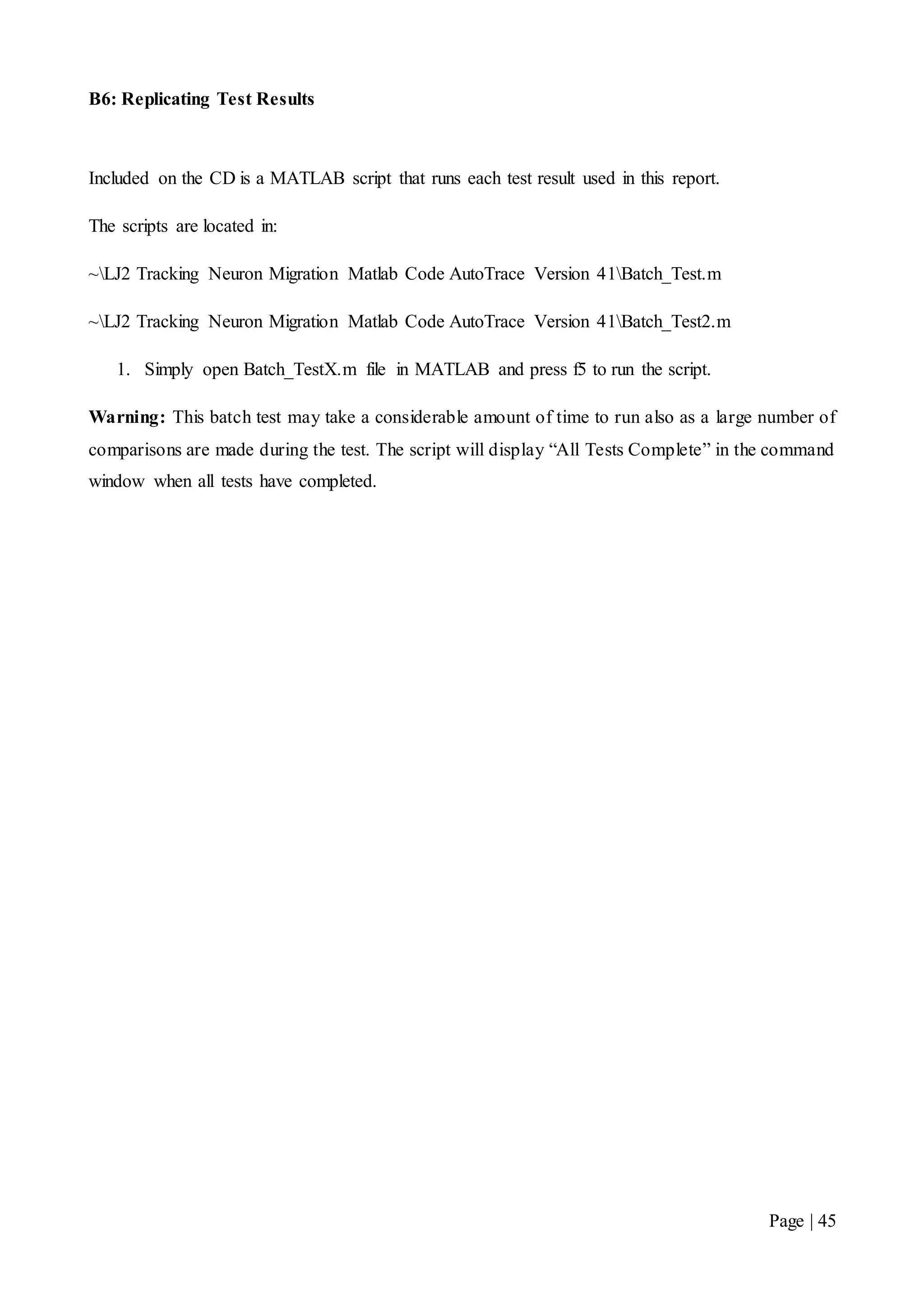 Page | 45
B6: Replicating Test Results
Included on the CD is a MATLAB script that runs each test result used in this report.
The scripts are located in:
~LJ2 Tracking Neuron Migration Matlab Code AutoTrace Version 41Batch_Test.m
~LJ2 Tracking Neuron Migration Matlab Code AutoTrace Version 41Batch_Test2.m
1. Simply open Batch_TestX.m file in MATLAB and press f5 to run the script.
Warning: This batch test may take a considerable amount of time to run also as a large number of
comparisons are made during the test. The script will display “All Tests Complete” in the command
window when all tests have completed.
 