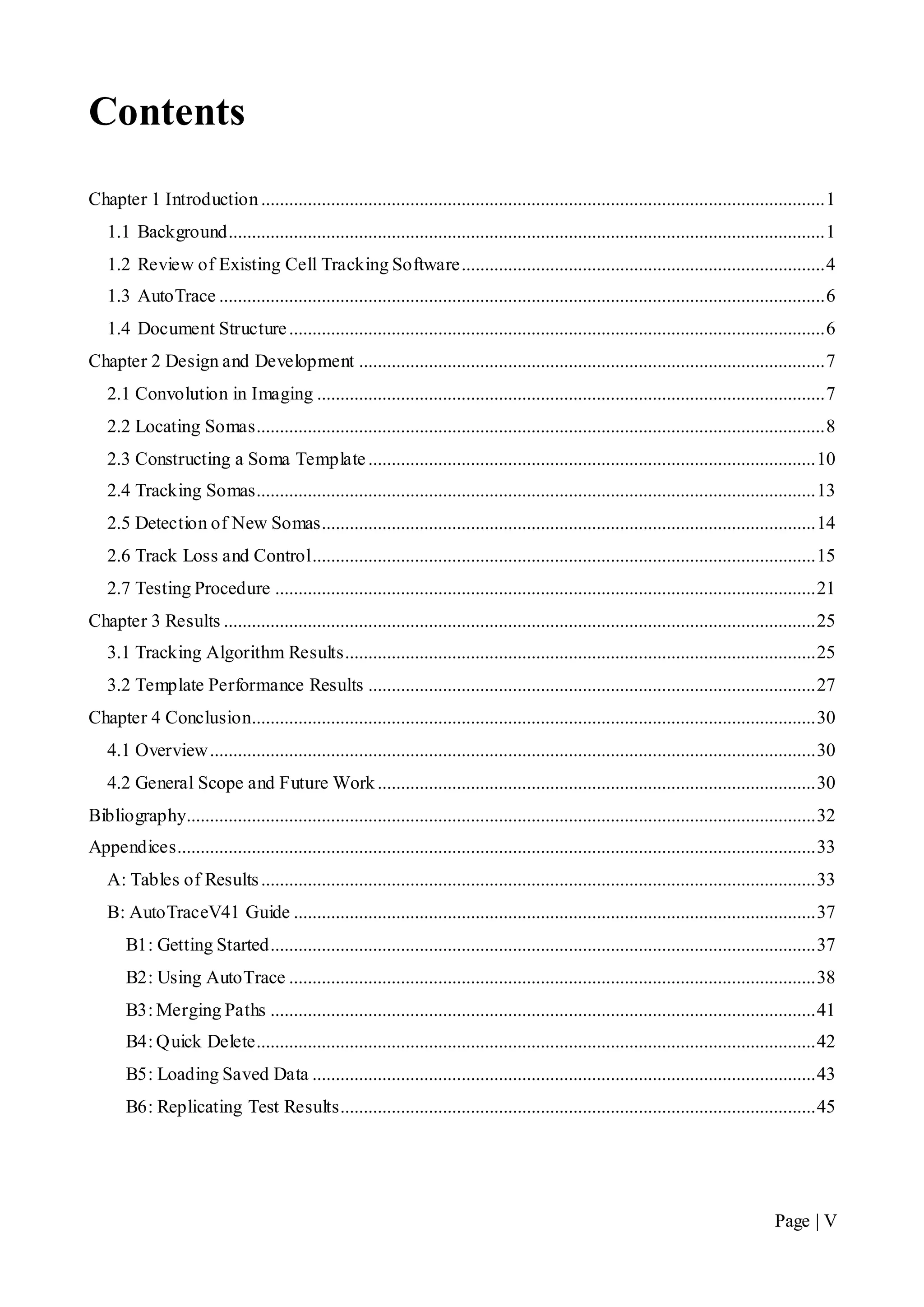 Page | V
Contents
Chapter 1 Introduction.........................................................................................................................1
1.1 Background................................................................................................................................1
1.2 Review of Existing Cell Tracking Software..............................................................................4
1.3 AutoTrace ..................................................................................................................................6
1.4 Document Structure...................................................................................................................6
Chapter 2 Design and Development ....................................................................................................7
2.1 Convolution in Imaging .............................................................................................................7
2.2 Locating Somas..........................................................................................................................8
2.3 Constructing a Soma Template................................................................................................10
2.4 Tracking Somas........................................................................................................................13
2.5 Detection of New Somas..........................................................................................................14
2.6 Track Loss and Control............................................................................................................15
2.7 Testing Procedure ....................................................................................................................21
Chapter 3 Results ...............................................................................................................................25
3.1 Tracking Algorithm Results.....................................................................................................25
3.2 Template Performance Results ................................................................................................27
Chapter 4 Conclusion.........................................................................................................................30
4.1 Overview..................................................................................................................................30
4.2 General Scope and Future Work..............................................................................................30
Bibliography.......................................................................................................................................32
Appendices.........................................................................................................................................33
A: Tables of Results.......................................................................................................................33
B: AutoTraceV41 Guide ................................................................................................................37
B1: Getting Started.....................................................................................................................37
B2: Using AutoTrace .................................................................................................................38
B3: Merging Paths .....................................................................................................................41
B4: Quick Delete........................................................................................................................42
B5: Loading Saved Data ............................................................................................................43
B6: Replicating Test Results......................................................................................................45
 