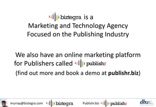 murray@biztegra.com Publishr.biz
is a
Marketing and Technology Agency
Focused on the Publishing Industry
We also have an online marketing platform
for Publishers called
(find out more and book a demo at publishr.biz)
 