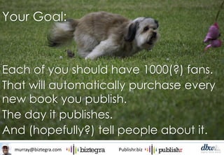 murray@biztegra.com Publishr.biz
Each of you should have 1000(?) fans.
That will automatically purchase every
new book you publish.
The day it publishes.
And (hopefully?) tell people about it.
Your Goal:
 