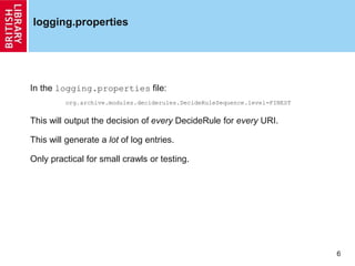 6
logging.properties
In the logging.properties file:
org.archive.modules.deciderules.DecideRuleSequence.level=FINEST
This will output the decision of every DecideRule for every URI.
This will generate a lot of log entries.
Only practical for small crawls or testing.
 