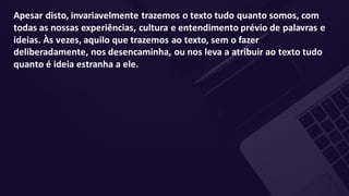 Apesar disto, invariavelmente trazemos o texto tudo quanto somos, com
todas as nossas experiências, cultura e entendimento prévio de palavras e
ideias. Às vezes, aquilo que trazemos ao texto, sem o fazer
deliberadamente, nos desencaminha, ou nos leva a atribuir ao texto tudo
quanto é ideia estranha a ele.
 