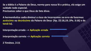 Se a bíblia é a Palavra de Deus, norma para nossa fé e prática, ela exige um
cuidado todo especial.
Precisamos saber o que Deus de fato disse.
A hermenêutica sadia diminui o risco de incorrermos no erro de fazermos
acréscimo ou decréscimo da Palavra de Deus (Ap. 22:18,19; 2Pe. 3:16) e de
torcê-la).
Interpretação errada --> Aplicação errada
Interpretação correta --> Aplicação correta
2 Timóteo. 2:15
 