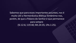 Sabemos que para esses importantes assuntos,nos é
muito útil a Hermenêutica Bíblica; lembremo-nos,
porém, de que a Palavra do Senhor é que permanece
para sempre
(Sl.12:6; 119:40; Mt.24:35; 1Pe.1:25).
 