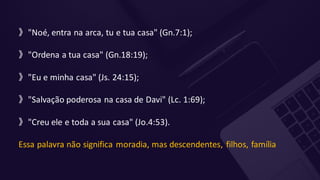 》"Noé, entra na arca, tu e tua casa" (Gn.7:1);
》"Ordena a tua casa" (Gn.18:19);
》"Eu e minha casa" (Js. 24:15);
》"Salvação poderosa na casa de Davi" (Lc. 1:69);
》"Creu ele e toda a sua casa" (Jo.4:53).
Essa palavra não significa moradia, mas descendentes, filhos, família
 