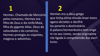 Hermes. Chamado de Mercúrio
pelos romanos, Hermes era
filho de Zeus e da ninfa Maia,
filha do gigante Atlas. Deus da
velocidade e do comércio,
Hermes protegia os viajantes,
mágicos e adivinhos.
1
Hermes era o deus grego
que tinha como missão levar mens
agens secretas e decifrá-
las perante o destinatário.
A palavra hermenêutica tem orige
m no seu nome, sendo originalme
nte ligada à compreensão das escri
turas.
2
 