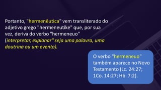 Portanto, "hermenêutica" vem transliterado do
adjetivo grego "hermeneutike" que, por sua
vez, deriva do verbo "hermeneuo"
(interpretar, explanar" seja uma palavra, uma
doutrina ou um evento).
O verbo "hermeneuo"
também aparece no Novo
Testamento (Lc. 24:27;
1Co. 14:27; Hb. 7:2).
 